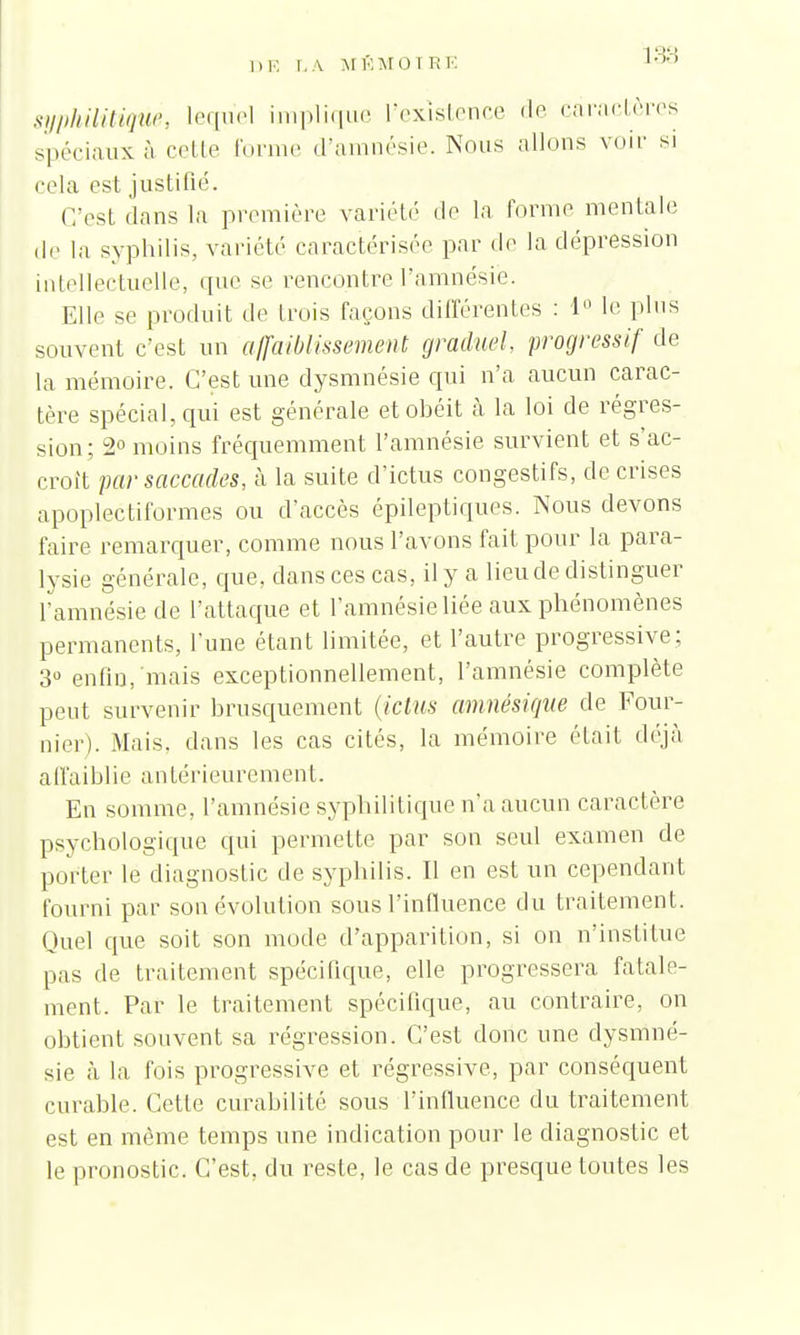 syphilitique, lequel implique l'existence de caractères spéciaux à celle forme d'amnésie. Nous niions voir si cela est justifié. (Test dans la première variété de la forme mentale de la syphilis, variété caractérisée par de la dépression intellectuelle, que se rencontre l'amnésie. Elle se produit de trois façons différentes : 1° le pins souvent c'est un affaiblissement graduel progressif de la mémoire. C'est une dysmnésie qui n'a aucun carac- tère spécial, qui est générale et obéit à la loi de régres- sion; 2° moins fréquemment l'amnésie survient et s'ac- croît par saccades, à la suite d'ictus congestifs, de crises apoplectiformes ou d'accès épileptiques. Nous devons faire remarquer, comme nous l'avons fait pour la para- lysie générale, que, dans ces cas, il y a lieu de distinguer l'amnésie de l'attaque et l'amnésie liée aux phénomènes permanents, l'une étant limitée, et l'autre progressive; 3° enfin, mais exceptionnellement, l'amnésie complète peut survenir brusquement (ictus amnésique de Four- nier). Mais, dans les cas cités, la mémoire était déjà affaiblie antérieurement. En somme, l'amnésie syphilitique n'a aucun caractère psychologique qui permette par son seul examen de porter le diagnostic de syphilis. Il en est un cependant fourni par son évolution sous l'influence du traitement. Quel que soit son mode d'apparition, si on n'institue pas de traitement spécifique, elle progressera fatale- ment. Par le traitement spécifique, au contraire, on obtient souvent sa régression. C'est donc une dysmné- sie à la fois progressive et régressive, par conséquent curable. Cette curabilité sous l'influence du traitement est en même temps une indication pour le diagnostic et le pronostic. C'est, du reste, le cas de presque toutes les