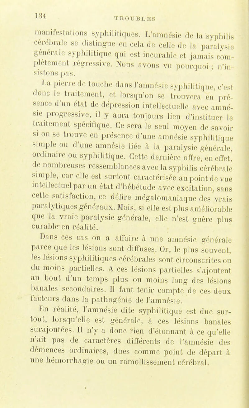 TROUBLES manifestations syphilitiques. L'amnésie de la syphilis cérébrale se distingue en cela de celle de la paralysie générale syphilitique qui est incurable.et jamais com- plètement régressive. Nous avons vu pourquoi; n'in- sistons pas. La pierre.le touche dans l'amnésie syphilitique, c'esl donc le traitement, et lorsqu'on se trouvera en pré- sence d'un état do dépression intellectuelle avec amné- sie progressive, il y aura toujours lieu d'instituer le traitement spécifique. Ce sera le seul moyen de savoir si on se trouve en présence d'une amnésie syphilitique simple ou d'une amnésie liée à la paralysie générale, ordinaire ou syphilitique. GeLte dernière offre, en effet! de nombreuses ressemblances avec la syphilis cérébrale simple, car elle est surtout caractérisée au point de vue intellectuel par un état d'hébétude avec excitation, sans cette satisfaction, ce délire mégalomaniaque des vrais paralytiques généraux. Mais, si elle est plus améliorable que la vraie paralysie générale, elle n'est guère plus curable-en réalité. Dans ces cas on a affaire à une amnésie générale parce que les lésions sont diffuses. Or, le plus souvent, les lésions syphilitiques cérébrales sont circonscrites ou du moins partielles. A ces lésions partielles s'ajoutent au bout d'un temps plus ou moins long des lésions banales secondaires. Il faut tenir compte de ces deux facteurs dans la pathogénie de l'amnésie. En réalité, l'amnésie dite syphilitique est due sur- tout, lorsqu'elle est générale, à ces lésions banales surajoutées. Il n'y a donc rien d'étonnant à ce qu'elle n'ait pas de caractères différents de l'amnésie des démences ordinaires, dues comme point de départ à une hémorrhagie ou un ramollissement cérébral.