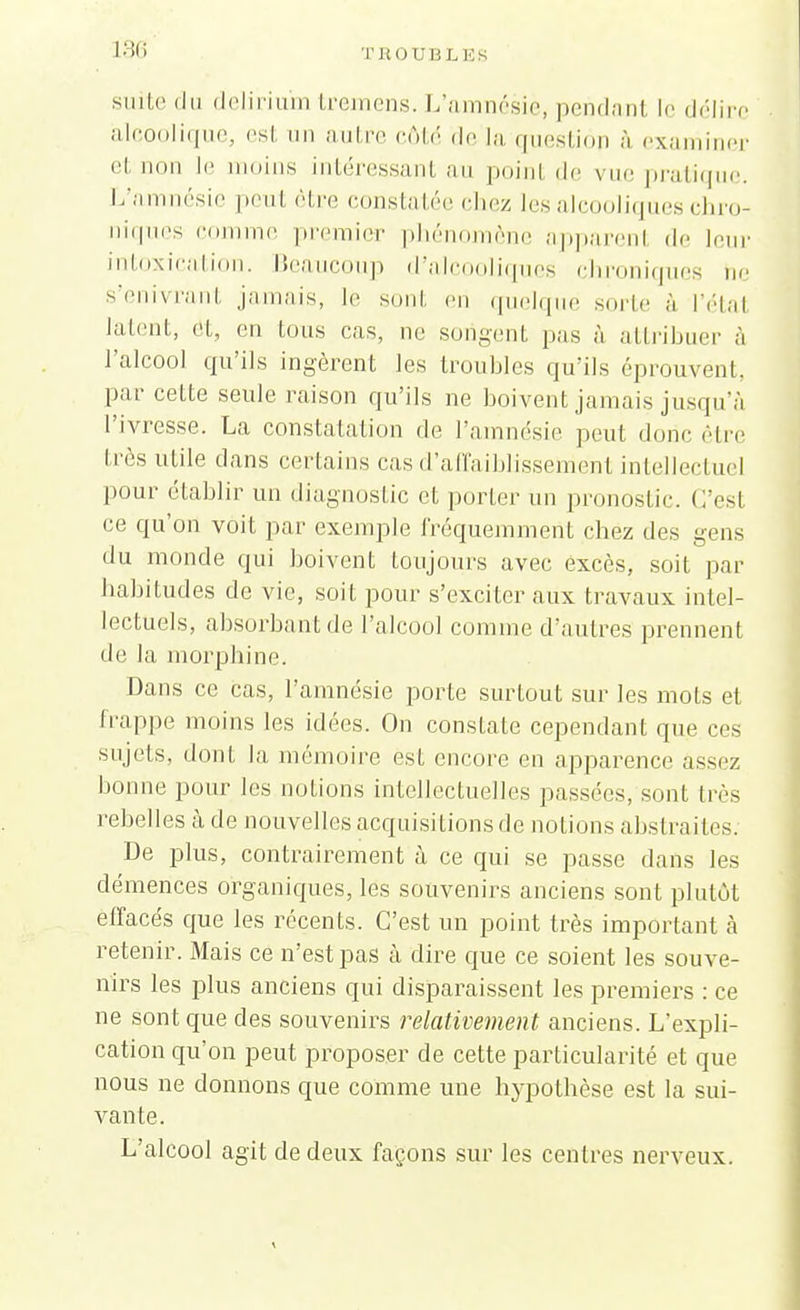 suite du delirium tremens. L'amnésie, pendant le délire alcoolique, esl nu autre côté <\r la question à examiner et non \c moins intéressant au poinl de vue pratique. L'amnésie peut être constatée chez les alcooliques chro- niques comme premier phénomène apparenl de leur intoxication. Beaucoup d'alcooliques chroniques ne s'enivrant jamais, le sont en quelque sorte a l'étal latent, ét, en tous cas, ne son-cul pas à attribuer à l'alcool qu'ils ingèrent les troubles qu'ils éprouvent, par cette seule raison qu'ils ne boivent jamais jusqu'à l'ivresse. La constatation de l'amnésie peut donc être très utile dans certains cas d'affaiblissement intellectuel pour établir un diagnostic et porter un pronostic C'est ce qu'on voit par exemple fréquemment chez des gens du monde qui boivent toujours avec excès, soit par habitudes de vie, soit pour s'exciter aux travaux intel- lectuels, absorbant de l'alcool comme d'autres prennent de la morphine. Dans ce cas, l'amnésie porte surtout sur les mots et frappe moins les idées. On constate cependant que ces sujets, dont la mémoire est encore en apparence assez bonne pour les notions intellectuelles passées, sont li és rebelles à de nouvelles acquisitions de notions abstraites. De plus, contrairement à ce qui se passe dans les démences organiques, les souvenirs anciens sont plutôt effacés que les récents. C'est un point très important à retenir. Mais ce n'est pas à dire que ce soient les souve- nirs les plus anciens qui disparaissent les premiers : ce ne sont que des souvenirs relativement anciens. L'expli- cation qu'on peut proposer de cette particularité et que nous ne donnons que comme une hypothèse est la sui- vante. L'alcool agit de deux façons sur les centres nerveux.