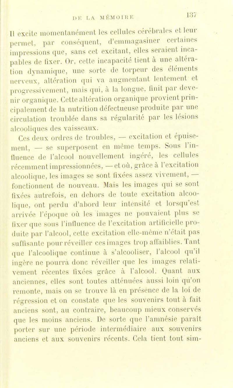 i:r, Il excite momentanément les cellules cérébrcales et leur permet, par conséquent, d'emmagasiner certaines impressions que, sans cet excitant, elles seraient inca- pables de fixer. Or, celle incapacité tient à une altéra- tion dynamique, une sorte de torpeur des éléments nerveux, altération qui va augmentant lentement et progressivement, mais qui, à la longue, finit par deve- nir organique. Cette altération organique provient prin- cipalement de la nutrition défectueuse produite par une circulation troublée dans sa régularité par les lésions alcooliques des vaisseaux. Ces deux ordres de troubles, — excitation et épuise- ment, — se superposent en même temps. Sous l'in- fluence de l'alcool nouvellement ingéré, les cellules récemment impressionnées, — et où, grâce à l'excitation alcoolique, les images se sont fixées assez vivement, — fonctionnent de nouveau. Mais les images qui se sont fixées autrefois, en dehors de toute excitation alcoo- lique, ont perdu d'abord leur intensité et lorsqu'est arrivée l'époque où les images ne pouvaient plus se fixer que sous l'influence de l'excitation artificielle pro- duite par l'alcool, cette excitation elle-même n'était pas suflisanle pour réveiller ces images trop affaiblies. Tant que l'alcoolique continue à s'alcooliser, falcool qu'il ingère ne pourra donc réveiller que les images relati- vement récentes fixées grâce à falcool. Quant aux anciennes, elles sont toutes atténuées aussi loin qu'on remonte, mais on se trouve là en présence de la loi de régression et on constate que les souvenirs tout à fait anciens sont, au contraire, beaucoup mieux conservés que les moins anciens. De sorte que l'amnésie paraît porter sur une période intermédiaire aux souvenirs anciens et aux souvenirs récents. Cela tient tout sim-