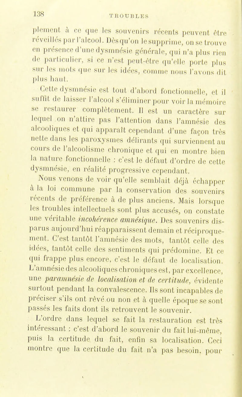 plement à, ce que les souvenirs récents peuvenl être réveillés par l'alcool. Dèsqu'on le supprime, on se trouve en présence d'une dysmnésie générale, qui n'a plus rien 'I'' particulier, si ce n'est peut7être qu'elle porte plus SIU' Ies ts que sur les idées, comme nous l'avons dit pins haut. Cette dysmnésie est tout d'abord fonctionnelle, et il suffit de laisser l'alcool s'éliminer pour voir la mémoire se restaurer complètement. II est un caractère sur lequel on n'attire pas l'attention dans l'amnésie des alcooliques et qui apparaît cependant d'une façon très nette dans les paroxysmes délirants qui surviennent au cours de l'alcoolisme chronique et qui en montre bien la nature fonctionnelle : c'est le défaut d'ordre de cette dysmnésie, en réalité progressive cependant. Nous venons de voir qu'elle semblait déjà échapper à la loi commune par la conservation des souvenirs récents de préférence à de plus anciens. Mais lorsque les troubles intellectuels sont plus accusés, on constate une véritable incohérence amnésique. Des souvenirs dis- parus aujourd'hui réapparaissent demain et réciproque- ment. C'est tantôt l'amnésie des mots, tantôt celle des idées, tantôt celle des sentiments qui prédomine. Et ce qui frappe plus encore, c'est le défaut de localisation. L'amnésie des alcooliques chroniques est, par excellence une paramnésie de localisation et de certitude, évidente surtout pendant la convalescence. Ils sont incapables de préciser s'ils ont rêvé.ou non et à quelle époque se sont passés les faits dont ils retrouvent le souvenir. L'ordre dans lequel se fait la restauration est très intéressant : c'est d'abord le souvenir du fait lui-même, puis la certitude du fait, enfin sa localisation. Ceci montre que la certitude du fait n'a pas besoin, pour