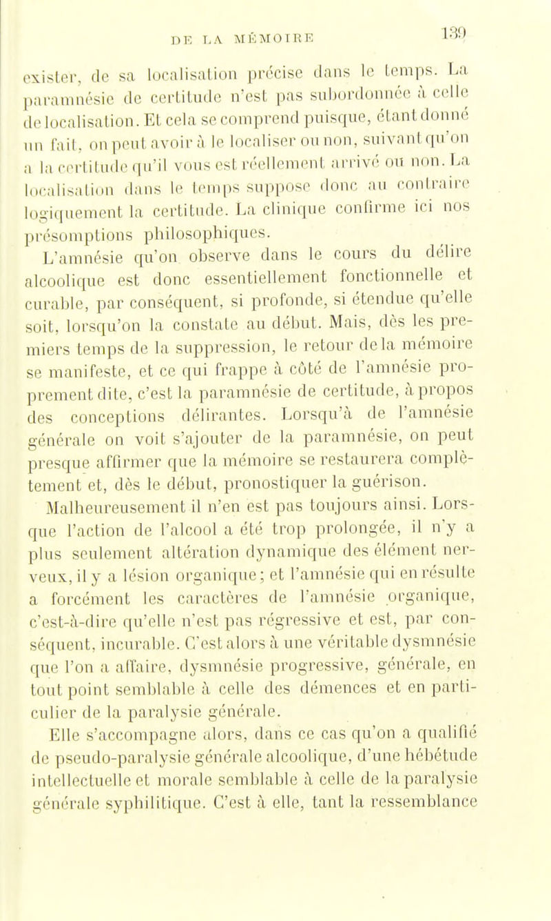 exister, de sa localisation précise dans le temps. La paramnésie de certitude n'est pas subordonnée à celle de localisation. Et cela se comprend puisque, étant donné nn fait, onpeutavoirà le localiser ou non, suivant .qu'on a la certitude qu'il vous est réellement arrivé ou non. La localisation dans le temps suppose donc au contraire logiquement la certitude. La clinique confirme ici nos présomptions philosophiques. L'amnésie qu'on observe dans le cours du délire alcoolique est donc essentiellement fonctionnelle et curable, par conséquent, si profonde, si étendue qu'elle soit, lorsqu'on la constate au début. Mais, dès les pre- miers temps de la suppression, le retour delà mémoire se manifeste, et ce qui frappe à côté de l'amnésie pro- prement dite, c'est la paramnésie de certitude, à propos des conceptions délirantes. Lorsqu'à de l'amnésie générale on voit s'ajouter de la paramnésie, on peut presque affirmer que la mémoire se restaurera complè- tement et, dès le début, pronostiquer la guérison. Malheureusement il n'en est pas toujours ainsi. Lors- que l'action de l'alcool a été trop prolongée, il n'y a plus seulement altération dynamique des élément ner- veux, il y a lésion organique ; et l'amnésie qui en résulte a forcément les caractères de l'amnésie organique, c'est-à-dire qu'elle n'est pas régressive et est, par con- séquent, incurable. C'est alors à une véritable dysmnésie que l'on a affaire, dysmnésie progressive, générale, en tout point semblable à celle des démences et en parti- culier de la paralysie générale. Elle s'accompagne alors, dans ce cas qu'on a qualifié de pseudo-paralysie générale alcoolique, d'une hébétude intellectuelle et morale semblable à celle de la paralysie générale syphilitique. C'est à elle, tant la ressemblance