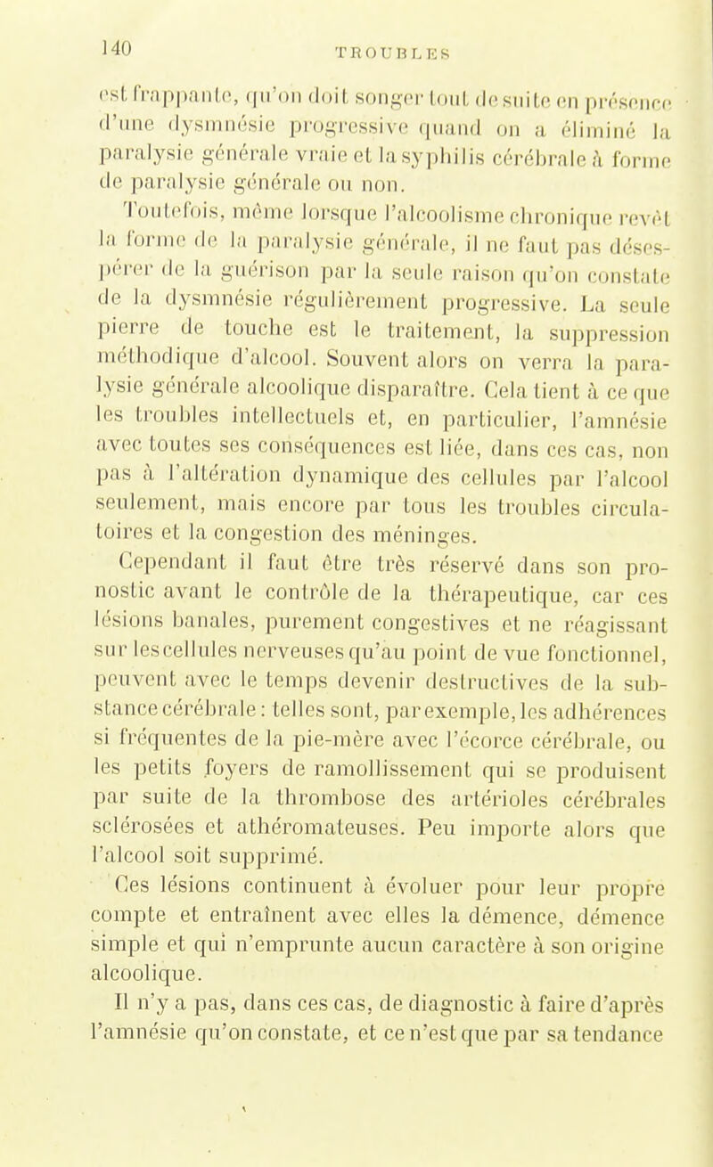 TROU B L ES est frappante, qu'on doit songer tout desuite en présence d'une dysmnésie progressive quand on a éliminé la paralysie générale vraie et la syphilis cérébrale à forme de paralysie générale ou non. Toutefois, même lorsque l'alcoolisme chronique revêt la l'orme «le la paralysie générale, il ne faul pas déses pérer de la guérison par la seule raison qu'on constate de la dysmnésie régulièrement progressive. La seule Iu'erre de louche est le traitement, la suppression méthodique d'alcool. Souvent alors on verra la para- lysie générale alcoolique disparaître. Cela tient à ce que les troubles intellectuels et, en particulier, l'amnésie avec toutes ses conséquences esl liée, dans ces cas, non pas à l'altération dynamique des cellules par l'alcool seulement, mais encore par tous les troubles circula- toires et la congestion des méninges. Cependant il faut être très réservé dans son pro- nostic avant le contrôle de la thérapeutique, car ces lésions banales, purement congés tives et ne réagissant sur les cellules nerveuses qu'au point de vue fonctionnel, peuvent avec le temps devenir destructives de la sub- stance cérébrale: telles sont, par exemple, les adhérences si fréquentes de la pie-mère avec l'écorce cérébrale, ou les petits foyers de ramollissement qui se produisent par suite de la thrombose des artérioles cérébrales sclérosées et athéromateuses. Peu importe alors que l'alcool soit supprimé. Ces lésions continuent à évoluer pour leur propre compte et entraînent avec elles la démence, clémence simple et qui n'emprunte aucun caractère à son origine alcoolique. Il n'y a pas, dans ces cas, de diagnostic à faire d'après l'amnésie qu'on constate, et ce n'est que par sa tendance