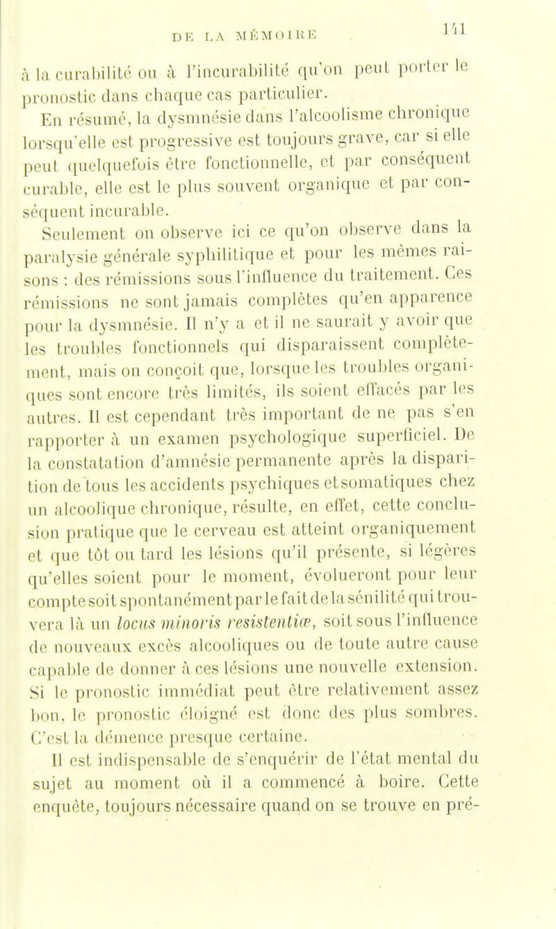 à la curabilité ou à Pincurabilité qu'on peut porterie pronostic dans chaque cas particulier. En résumé, la dysmnésie clans l'alcoolisme chronique lorsqu'elle est progressive est toujours grave, car si elle peut quelquefois être fonctionnelle, et par conséquent curable, elle est le plus souvent organique et par con- séquent incurable. Seulement on observe ici ce qu'on observe clans la paralysie générale syphilitique et pour les mêmes rai- sons : des rémissions sous.l'influence du traitement. Ces rémissions ne sont jamais complètes qu'en apparence pour la dysmnésie. Il n'y a et il ne saurait y avoir que les troubles fonctionnels qui disparaissent complète- ment, mais on conçoit que, lorsque les troubles organi- ques sont encore très limités, ils soient effacés par les autres. 11 est cependant très important de ne pas s'en rapporter à un examen psychologique superficiel. De la constatation d'amnésie permanente après la dispari- tion de tous les accidents psychiques etsomatiques chez un alcoolique chronique, résulte, en effet, cette conclu- sion pratique que le cerveau est atteint organiquement et que tôt ou tard les lésions qu'il présente, si légères qu'elles soient pour le moment, évolueront pour leur comptesoit spontanément par le fait de la sénilité qui trou- vera là un locus minoris resistentiœ, soit sous l'influence de nouveaux excès alcooliques ou de toute autre cause capable de donner à ces lésions une nouvelle extension. Si le pronostic immédiat peut être relativement assez bon, le pronostic éloigné est donc des plus sombres. C'est la démence presque certaine. Il est indispensable de s'enquérir de l'état mental du sujet au moment où il a commencé à boire. Cette enquête, toujours nécessaire cpiand on se trouve en pré-