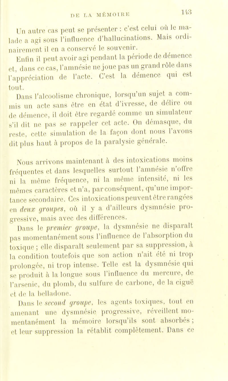 113 Un autre ras peut se présenter : c'est celui où le ma- lade a agi sous l'influence d'hallucinations. Mais ordi- nairement il en a conserve le souvenir. Enfin il peut avoir agi pendant la période de démence et, dans ce cas, l'amnésie ne joue pas un grand rôle dans l'appréciation de l'acte. C'est la démence qui est tout. Dans l'alcoolisme chronique, lorsqu'un sujet a com- mis un acte sans être en état d'ivresse, de délire ou de démence, il doit être regardé comme un simulateur s'il dit ne pas se rappeler cet acte. On démasque, du reste, cette simulation de la façon dont nous l'avons dit pins haut à propos de la paralysie générale. Nous arrivons maintenant cà des intoxications moins fréquentes et dans lesquelles surtout l'amnésie n'offre ni la môme fréquence, ni la même intensité, ni les mêmes caractères et n'a, par conséquent, qu'une impor- tance secondaire. Ces intoxicationspeuvent être rangées en deux groupes, où il y a d'ailleurs dysmnésie pro- gressive, mais avec des différences. Dans le premier groupe, la dysmnésie ne disparaît pas momentanément sous l'influence de l'ahsorption du toxique ; elle disparaît seulement par sa suppression, à la condition toutefois que son action n'ait été ni trop prolongée, ni trop intense. Telle est la dysmnésie qui se produit à la longue sous l'influence du mercure, de l'arsenic, du plomb, du sulfure de carbone, de la ciguë et de la belladone. Dans le second groupe, les agents loxiques. tout en amenant une dysmnésie progressive, réveillent mo- mentanément la mémoire lorsqu'ils sont absorbés ; et leur suppression la rétablit complètement. Dans ce