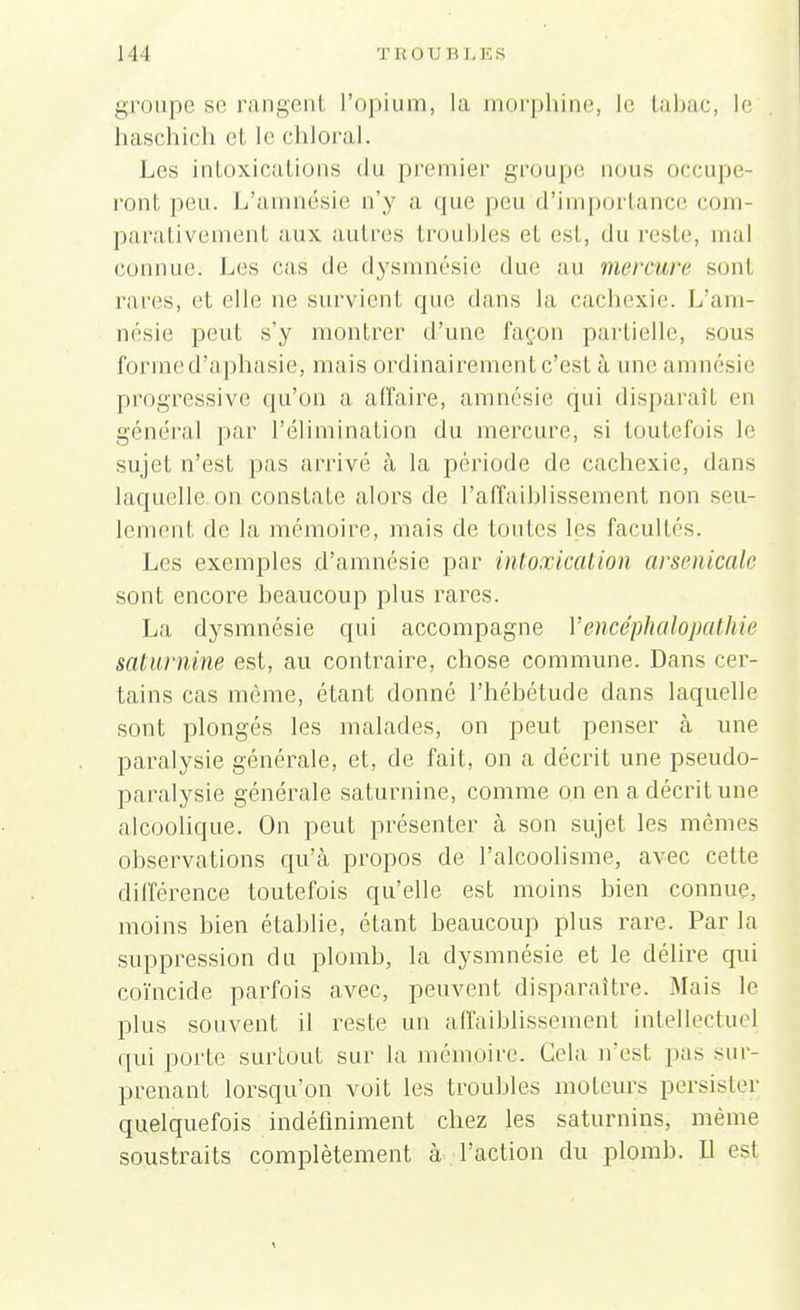 groupe se rangent l'opium, la morphine, le tabac, le haschich et le chloral. Les intoxications du premier groupe nous occupe- ront peu. L'amnésie n'y a que peu d'importance com- parativement aux autres troubles et est, du reste, mal connue. Les cas de dysmnésie due au mercure son1 rares, et elle ne survient que dans la cachexie. L'am- nésie peut s'y montrer d'une façon partielle, sous forme d'aphasie, mais ordinairement c'est à une amnésie progressive qu'on a affaire, amnésie qui disparaît en général par l'élimination du mercure, si toutefois le sujet n'est pas arrivé à la période de cachexie, dans laquelle on constate alors de l'affaiblissement non seu- lement de la mémoire, mais de toutes les facultés. Les exemples d'amnésie par intoxication arsenicale sont encore beaucoup plus rares. La dysmnésie qui accompagne Yencéphalopathie saturnine est, au contraire, chose commune. Dans cer- tains cas même, étant donné l'hébétude dans laquelle sont plongés les malades, on peut penser à une paralysie générale, et, de fait, on a décrit une pseudo- paralysie générale saturnine, comme on en a décrit une alcoolique. On peut présenter à son sujet les mêmes observations qu'à propos de l'alcoolisme, avec celte différence toutefois qu'elle est moins bien connue, moins bien établie, étant beaucoup plus rare. Par la suppression du plomb, la dysmnésie et le délire qui coïncide parfois avec, peuvent disparaître. Mais le plus souvent il reste un affaiblissement intellectuel qui porte surtout sur la mémoire. Cela n'est pas sur- prenant lorsqu'on voit les troubles moteurs persister quelquefois indéfiniment chez les saturnins, même soustraits complètement à l'action du plomb. Il est