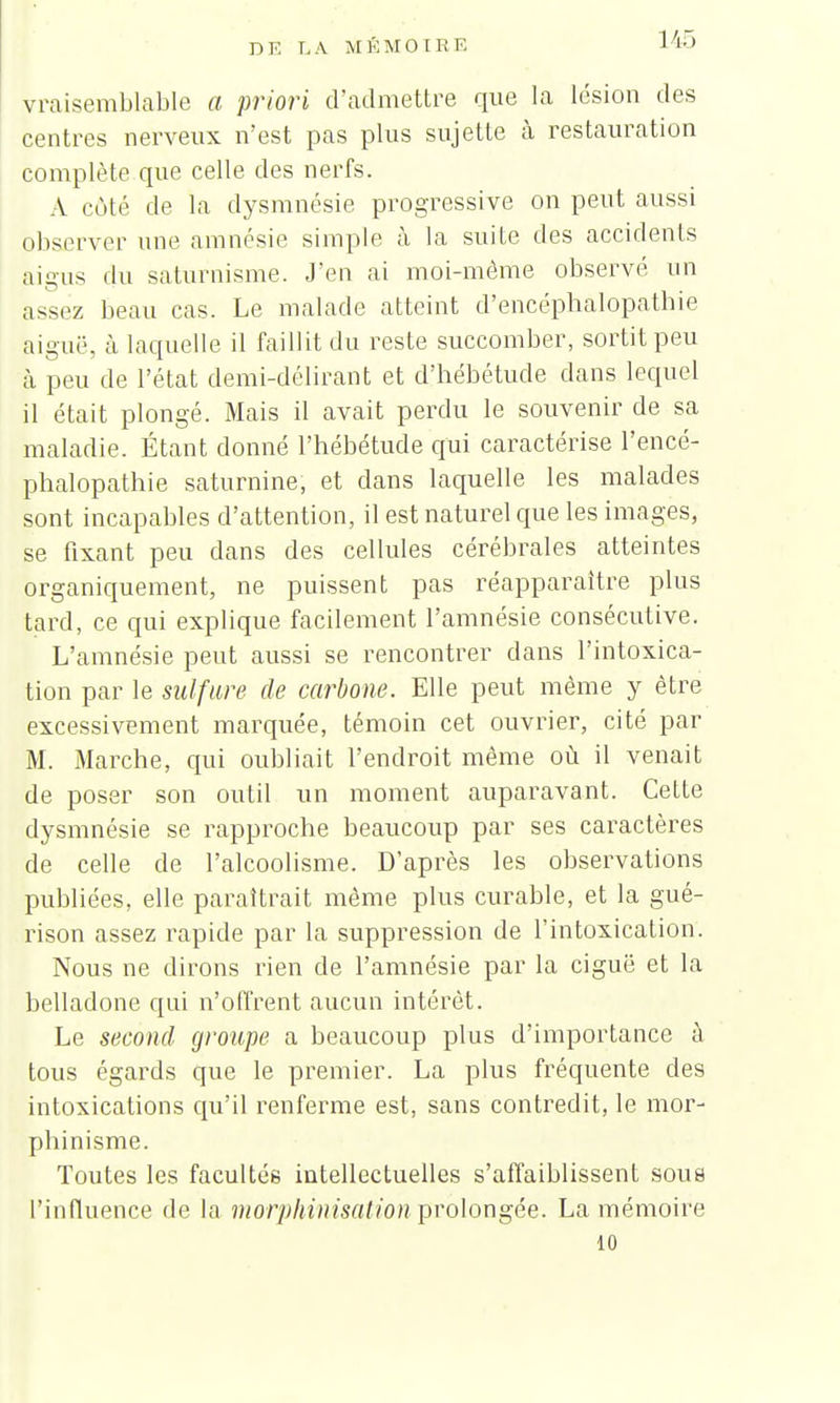 vraisemblable a priori d'admettre que la lésion des centres nerveux n'est pas plus sujette à restauration complète que celle des nerfs. A côté de la dysmnésie progressive on peut aussi observer une amnésie simple à la suite des accidents aigus du saturnisme. J'en ai moi-môme observé un assez beau cas. Le malade atteint d'encéphalopathie aiguë, à laquelle il faillit du reste succomber, sortit peu à peu de l'état demi-délirant et d'hébétude dans lequel il était plongé. Mais il avait perdu le souvenir de sa maladie. Étant donné l'hébétude qui caractérise l'encé- phalopathie saturnine, et dans laquelle les malades sont incapables d'attention, il est naturel que les images, se fixant peu clans des cellules cérébrales atteintes organiquement, ne puissent pas réapparaître plus tard, ce qui explique facilement l'amnésie consécutive. L'amnésie peut aussi se rencontrer dans l'intoxica- tion par le sulfure de carbone. Elle peut même y être excessivement marquée, témoin cet ouvrier, cité par M. Marche, qui oubliait l'endroit même où il venait de poser son outil un moment auparavant. Cette dysmnésie se rapproche beaucoup par ses caractères de celle de l'alcoolisme. D'après les observations publiées, elle paraîtrait même plus curable, et la gué- rison assez rapide par la suppression de l'intoxication. Nous ne dirons rien de l'amnésie par la ciguë et la belladone qui n'offrent aucun intérêt. Le second groupe a beaucoup plus d'importance à tous égards que le premier. La plus fréquente des intoxications qu'il renferme est, sans contredit, le mor- phinisme. Toutes les facultés intellectuelles s'affaiblissent sous L'influence de la morphinisation prolongée. La mémoire 10