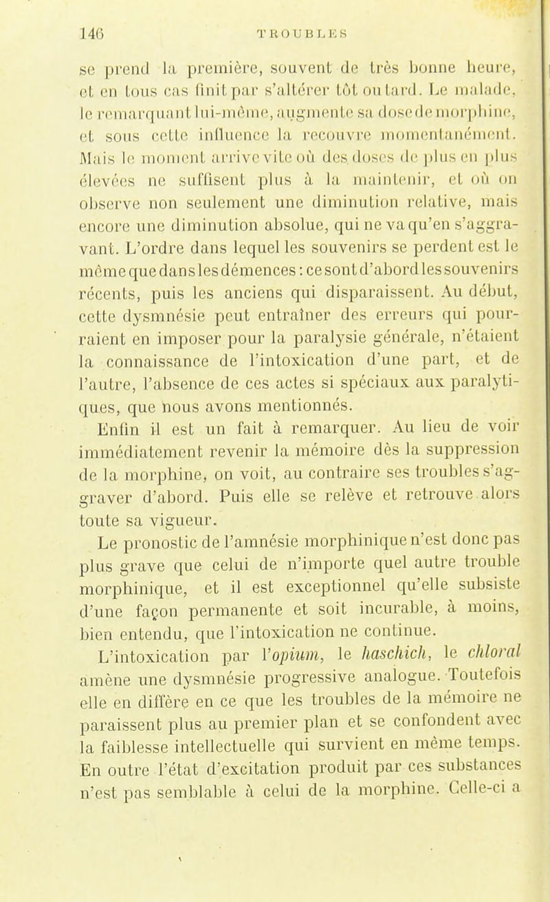 se prend la première, souvent de très bonne heure, et en tous cas finit par s'altérer tôtoutard. Le malade, le remarquant lui-même, augmente sa dose de morphine, et sons celle influence la recouvre momentanément. Mais le moment arrive vite où des doses de plus en plus élevées ne suffisent plus à la maintenir, et o( observe non seulement une diminution relative, mais encore une diminution absolue, qui ne va qu'en s'aggra- vant. L'ordre dans lequel les souvenirs se perdent est le mê me que dans les démences : ce son t d'abord les souven irs récents, puis les anciens qui disparaissent. Au début, cette dysmnésie peut entraîner des erreurs qui pour- raient en imposer pour la paralysie générale, n'étaient la connaissance de l'intoxication d'une part, et de l'autre, l'absence de ces actes si spéciaux aux paralyti- ques, que nous avons mentionnés. Enfin il est un fait à remarquer. Au lieu de voir immédiatement revenir la mémoire dès la suppression de la morphine, on voit, au contraire ses troubles s'ag- graver d'abord. Puis elle se relève et retrouve alors toute sa vigueur. Le pronostic de l'amnésie morphinique n'est donc pas plus grave que celui de n'importe quel autre trouble morphinique, et il est exceptionnel qu'elle subsiste d'une façon permanente et soit incurable, à moins, bien entendu, que l'intoxication ne continue. L'intoxication par l'opium, le haschich, le chloral amène une dysmnésie progressive analogue. Toutefois elle en diffère en ce que les troubles de la mémoire ne paraissent plus au premier plan et se confondent avec la faiblesse intellectuelle qui survient en même temps. En outre l'état d'excitation produit par ces substances n'est pas semblable à celui de la morphine. Celle-ci a