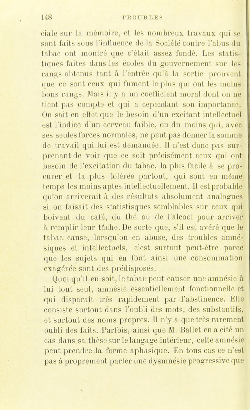 cialc sur la mémoire, et les nombreux travaux qui se soûl faits sous l'influence de l'a SociéLé contre l'abus du tabac ont montre que c'était assez fondé. Les statis- tiques faites dans les écoles du gouvernement sur les rangs obtenus tant à l'entrée qu'à la sortie prouvent que ce sont ceux, qui fument le plus qui ont les moins bons rangs. Mais il y a un coefficient moral dont on ne tient pas compte et qui a cependant son importance. On sait en effet que le besoin d'un excitant intellectuel est l'indice d'un cerveau faible, ou du moins qui, avec ses seules forces normales, ne peut pas donner la somme de travail qui lui est demandée. Il n'est donc pas sur- prenant de voir que ce soit précisément ceux qui ont besoin de l'excitation du tabac, la plus facile à se pro- curer et la plus tolérée partout, qui sont en même temps les moins aptes intellectuellement. Il est probable qu'on arriverait à des résultats absolument analogues si on faisait des statistisques semblables sur ceux qui boivent du café, du thé ou de l'alcool pour arriver à remplir leur tâche. De sorte que, s'il est avéré que le tabac cause, lorsqu'on en abuse, des troubles amné- siques et intellectuels, c'est surtout peut-être parce que les sujets qui en font ainsi une consommation exagérée sont des prédisposés. Quoi qu'il en soit, le tabac peut causer une amnésie à lui tout seul, amnésie essentiellement fonctionnelle et qui disparaît très rapidement par l'abstinence. Elle consiste surtout dans l'oubli des mots, des substantifs, et surtout des noms propres. Il n'y a que très rarement oubli des faits. Parfois, ainsi que M. Ballet en a cité un cas dans sa thèse sur le langage intérieur, cette amnésie peut prendre la forme aphasique. En tous cas ce n'est pas à. proprement parler une dysmnésie progressive que