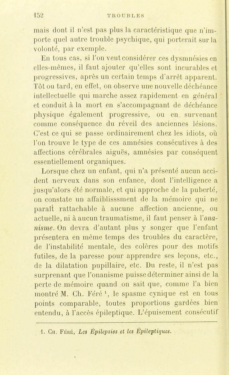 mais dont il n'est pas plus la caractéristique que n'im- porte quel autre trouble psychique, qui porterait sur la volonté, par exemple. En tous cas, si l'on veut considérer ces dysmné'sies en elles-mêmes, il faut ajouter qu'elles sont incurables cl progressives, après un certain temps d'arrêt apparent. Tôt ou tard, en effet, on observe une nouvelle décbéance intellectuelle qui marche assez rapidement en général et conduit à la mort en s'accompagnant de déchéance physique également progressive, ou en survenant comme conséquence du réveil des anciennes lésions. C'est ce qui se passe ordinairement chez les idiots, où l'on trouve le type de ces amnésies consécutives à des affections cérébrales aiguës, amnésies par conséquent essentiellement organiques. Lorsque chez un enfant, qui n'a présenté aucun acci- dent nerveux dans son enfance, dont l'intelligence a jusqu'alors été normale, et qui approche de la puberté, on constate un affaiblisssment de la mémoire qui ne paraît rattachable à aucune affection ancienne, ou actuelle, ni à aucun traumatisme, il faut penser à l'ona- nisme. On devra d'autant plus y songer que l'enfant présentera en même temps des troubles du caractère, de l'instabilité mentale, des colères pour des motifs futiles, de la paresse pour apprendre ses leçons, etc., de la dilatation pupillaire, etc. Du reste, il n'est pas surprenant que l'onanisme puisse déterminer ainsi de la perte de mémoire quand on sait que, comme l'a bien montré M. Ch. Féré1, le spasme cynique est en tous points comparable, toutes proportions gardées bien entendu, à l'accès épileptique. L'épuisement consécutif 1. Ch. Féré, Les Épilepsies et les Épileptiques.