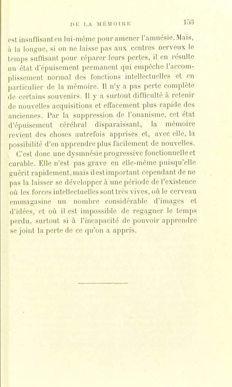 est insuffisant en lui-même pour amener l'amnésie. Ma is, à la longue, si on ne laisse pas aux centres nerveux le temps suffisant pour réparer leurs pertes, il en résulte un état d'épuisement permanent cpii empêche l'accom- plissement normal des fonctions intellectuelles et en particulier de la mémoire. Il n'y a pas perte complète de certains souvenirs. Il y a surtout difficulté à retenir de nouvelles acquisitions et effacement plus rapide des anciennes. Par la suppression de l'onanisme, cet état d'épuisement cérébral disparaissant, la mémoire revient des choses autrefois apprises et, avec elle, la possibilité d'en apprendre plus facilement de nouvelles. C'est donc une dysmnésie progressive fonctionnelle et curable. Elle n'est pas grave en elle-même puisqu'elle guérit rapidement, mais il est important cependant de ne pas la laisser se développer à une période de l'existence où les forces intellectuelles sont très vives, où le cerveau emmagasine un nombre considérable d'images et d'idées, et où il est impossible de regagner le temps perdu, surtout si à l'incapacité de pouvoir apprendre se joint la perte de ce qu'on a appris.