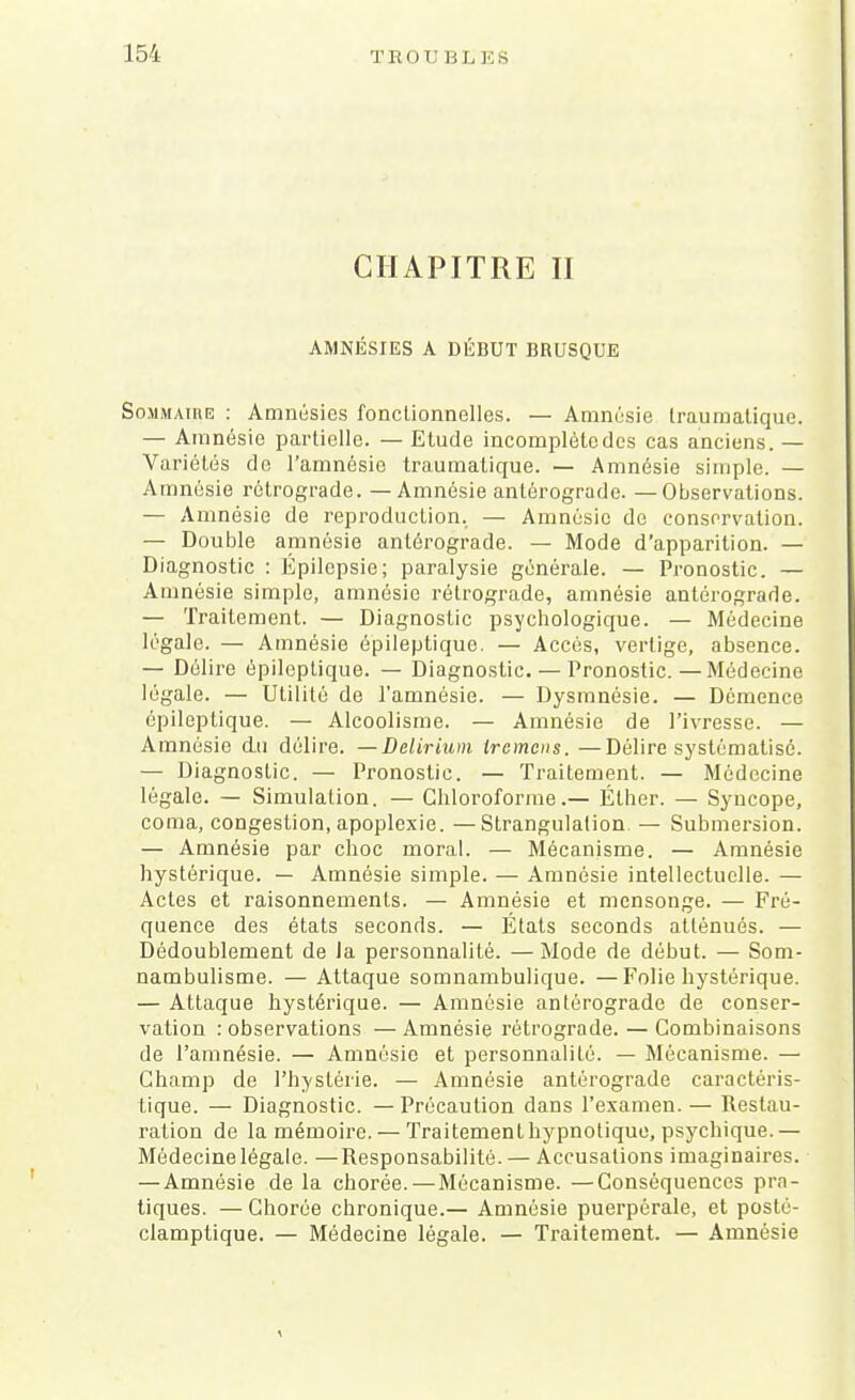 CHAPITRE II AMNÉSIES A DÉBUT BRUSQUE Sommaire : Amnésies fonctionnelles. — Amnésie traumalique. — Amnésie partielle. — Etude incomplète des cas anciens. — Variétés de l'amnésie traumalique. — Amnésie simple. — Amnésie rétrograde. — Amnésie antérograde. —Observations. — Amnésie de reproduction. — Amnésie de conservation. — Double amnésie antérograde. — Mode d'apparition. — Diagnostic : Épilepsie; paralysie générale. — Pronostic. — Amnésie simple, amnésie rétrograde, amnésie antérograde. — Traitement. — Diagnostic psychologique. — Médecine légale. — Amnésie épileptique. — Accès, vertige, absence. — Délire épileptique. — Diagnostic. — Pronostic.—Médecine légale. — Utilité de l'amnésie. — Dysmnésie. — Démence épileptique. — Alcoolisme. — Amnésie de l'ivresse. — Amnésie du délire. —Delirium Ircmcns. —Délire systématisé. — Diagnostic. — Pronostic. — Traitement. — Médecine légale. — Simulation. — Chloroforme.— Éther. — Syncope, coma, congestion, apoplexie. —Strangulation — Submersion. — Amnésie par choc moral. — Mécanisme. — Amnésie hystérique. — Amnésie simple. — Amnésie intellectuelle. — Actes et raisonnements. — Amnésie et mensonge. — Fré- quence des états seconds. — États seconds atténués. — Dédoublement de la personnalité. —Mode de début. — Som- nambulisme. — Attaque somnambulique. —Folie hystérique. — Attaque hystérique. — Amnésie antérograde de conser- vation : observations — Amnésie rétrograde. — Combinaisons de l'amnésie. — Amnésie et personnalité. — Mécanisme. — Champ de l'hystérie. — Amnésie antérograde caractéris- tique. — Diagnostic. — Précaution dans l'examen. — Restau- ration de la mémoire. — Traitementhypnotique, psychique.— Médecine légale. —Responsabilité. — Accusations imaginaires. — Amnésie de la chorée.—Mécanisme. —Conséquences pra- tiques. — Chorée chronique.— Amnésie puerpérale, et posté- clamptique. — Médecine légale. — Traitement. — Amnésie