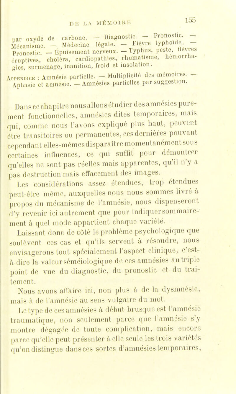 par oxyde de carbone. - Diagnostic. - Pronostic. - Mécanisme. - Médecine légale. - Fièvre typhoïde - Pronostic. - Épuisement nerveux. - Typhus, peste, fièvres éruplives, choléra, cardiopathies, rhumatisme, hemorrha- gies, surmenage, inanition, froid et insolation. Appendice : Amnésie partielle. - Multiplicité des mémoires. - Aphasie et amnésie. - Amnésies partielles par suggestion. Dans ce chapitre nous allons étudier des amnésies pure- ment fonctionnelles, amnésies dites temporaires, mais cpii, comme nous l'avons expliqué plus haut, peuvent être transitoires ou permanentes, ces dernières pouvant cependant elles-mêmes disparaître momentanément sous certaines influences, ce qui suffit pour démontrer qu'elles ne sont pas réelles mais apparentes, qu'il n'y a pas destruction mais effacement des images. Les considérations assez étendues, trop étendues peut-être même, auxquelles nous nous sommes livré à propos du mécanisme de l'amnésie, nous dispenseront d'y revenir ici autrement que pour indiquersommaire- ment à quel mode appartient chaque variété. Laissant donc de cùté le problème psychologique que soulèvent ces cas et qu'ils servent à résoudre, nous envisagerons tout spécialement l'aspect clinique, c'est- à-dire la valeur séméiologique de ces amnésies au triple point de vue du diagnostic, du pronostic et du trai- tement. Nous avons affaire ici, non plus à de la dysmnésie, mais à de l'amnésie au sens vulgaire du mot. Le type de ces amnésies à début brusque est l'amnésie traumatique, non seulement parce que l'amnésie s'y montre dégagée de toute complication, mais encore parce qu'elle peut présenter à elle seule les trois variétés qu'on distingue dans ces sortes d'amnésies temporaires,