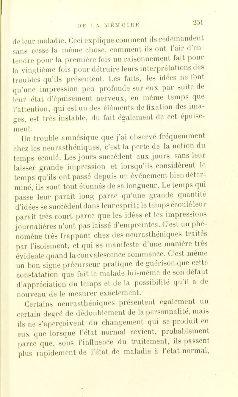 DE LA M KM 0 l R B de leur maladie. Ceci explique comment ils redemandent sans cesse la môme chose, comment ils ont l'air d'en- tendre pour la première t'ois un raisonnement fait pour La vingtième fois pour détruire leurs interprétations des troubles qu'ils présentent. Les faits, les idées ne font qu'une impression peu profonde sur eux par suite de leur état d'épuisement nerveux, en même temps que l'attention, qui est un des éléments de fixation des ima- ges est très instable, du fait également de cet épuise- ment. Un trouble amnésique que j'ai observé fréquemment chez les neurasthéniques, c'est la perte de la notion du temps écoulé. Les jours succèdent aux jours sans leur laisser grande impression et lorsqu'ils considèrent le temps qu'ils ont passé depuis un événement bien déter- miné, ils sont tout étonnés de sa longueur. Le temps qui passe leur paraît long parce qu'une grande quantité d'idées se succèdent dans leur esprit; le temps écoulé leur paraît très court parce que les idées et les impressions journalières n'ont pas laissé d'empreintes. C'est un phé- nomène très frappant chez des neurasthéniques traités par l'isolement, et qui se manifeste d'une manière très évidente quand la convalescence commence. C'est même un bon signe précurseur pratique de guérison que cette constatation que fait le malade lui-même de son défaut d'appréciation du temps et de la possibilité qu'il a de nouveau de le mesurer exactement. Certains neurasthéniques présentent également un certain degré de dédoublement de la personnalité, mais ils ne s'aperçoivent du changement qui se produit en eux que lorsque l'état normal revient, probablement parce que, sous l'influence du traitement, ils passent plus rapidement de l'état de maladie cà l'état normal,
