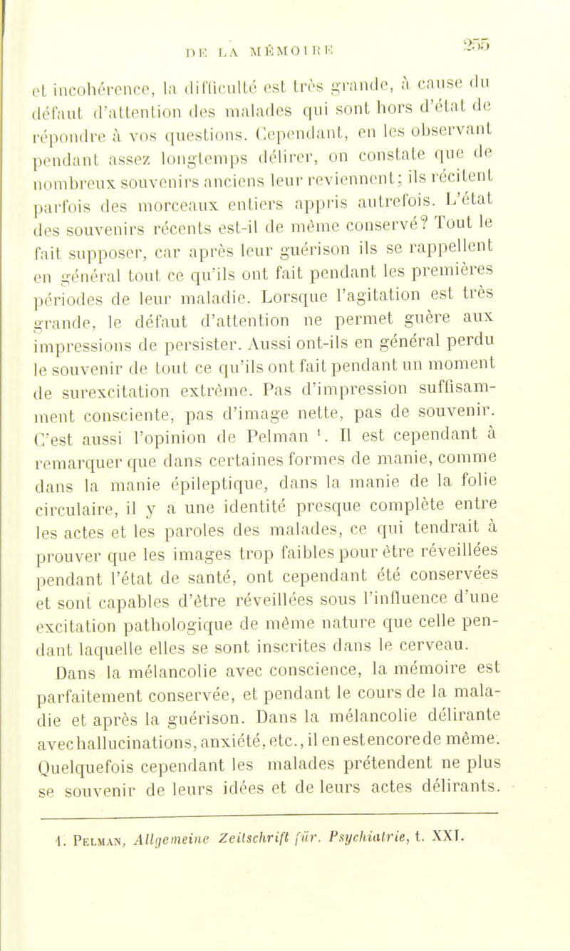 DE LA M KM OU; 10 ->;);) et incohérence, la difficulté esl très grande, à cause du défaut d'attention des malades qui sont hors d'état de répondre à vos questions. Cependant, en les observant pendant assez longtemps délirer, on constate que de nombreux souvenirs anciens leur reviennent; ils récitent parfois des morceaux entiers appris autrefois. L'état îles souvenirs récents est-il de même conservé? Tout le fait supposer, car après leur guérison ils se rappellent en général tout ce qu'ils ont fait pendant les premières périodes de leur maladie. Lorsque l'agitation est très grande, le défaut d'attention ne permet guère aux impressions de persister. Aussi ont-ils en général perdu le souvenir de tout ce qu'ils ont fait pendant un moment de surexcitation extrême. Pas d'impression suffisam- ment consciente, pas d'image nette, pas de souvenir. C'est aussi l'opinion de Pelman Il est cependant à remarquer que dans certaines formes de manie, comme dans la manie épileptique, dans la manie de la folie circulaire, il y a une identité presque complète entre les actes et les paroles des malades, ce qui tendrait à prouver que les images trop faibles pour être réveillées pendant l'état de santé, ont cependant été conservées et sont capables d'être réveillées sous l'influence d'une excitation pathologique de même nature que celle pen- dant laquelle elles se sont inscrites dans le cerveau. Dans la mélancolie avec conscience, la mémoire est parfaitement conservée, et pendant le cours de la mala- die et après la guérison. Dans la mélancolie délirante avechallucinations, anxiété, etc., il enestencorede même. Quelquefois cependant les malades prétendent ne plus se souvenir de leurs idées et de leurs actes délirants.