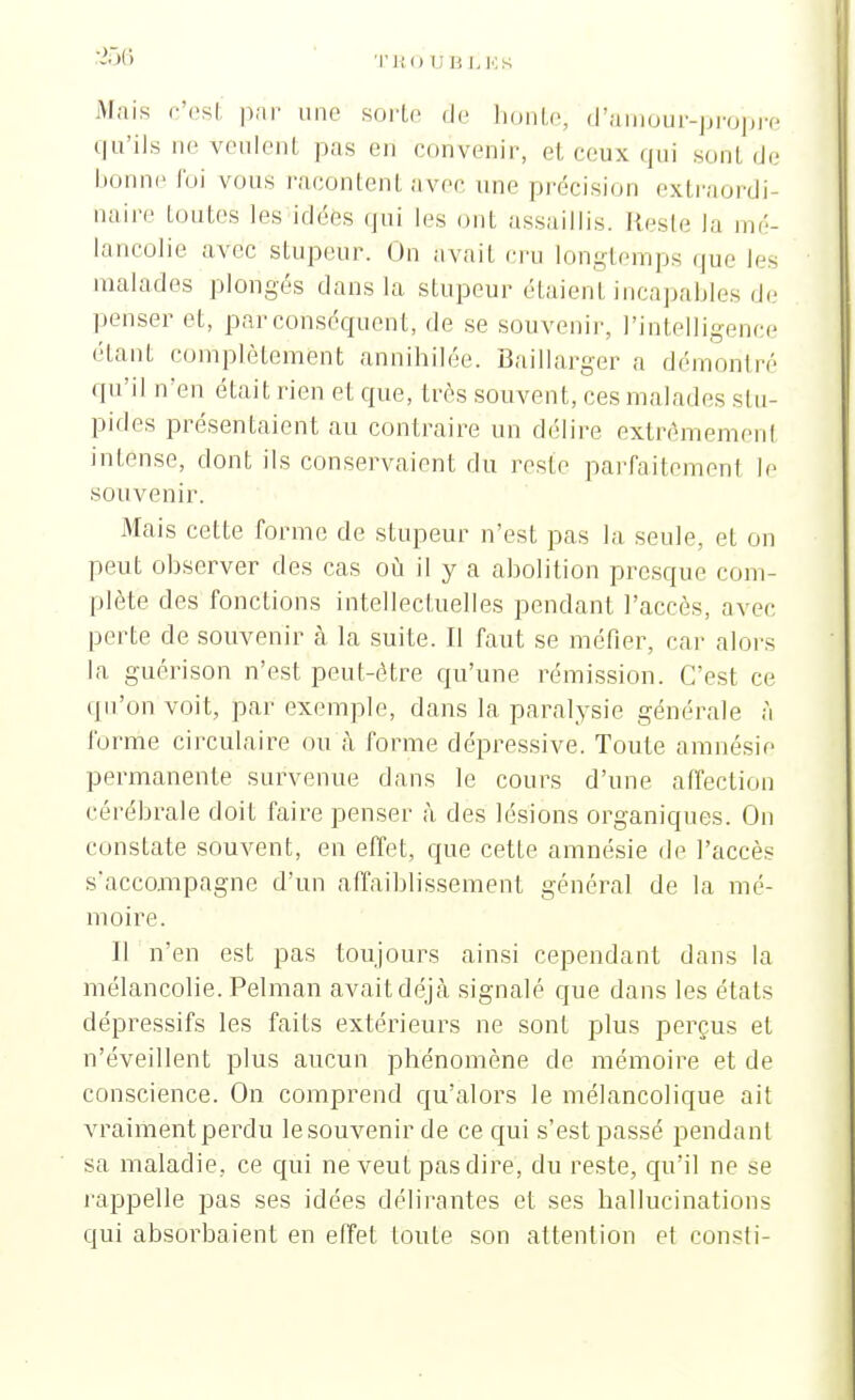 Mais c'esl par une sorte de honte, d'amour-propre qu'ils ne veulent pas en convenir, et ceux qui sont de bonne foi vous racontent avec une précision extraordi- naire toutes les idées qui les ont assaillis. Reste la mé- lancolie avec stupeur. On avait cru longtemps que les malades plongés dans la stupeur étaient incapables de penser et, par conséquent, de se souvenir, l'intelligence étant complètement annihilée. Baillarger a démontré qu'il n'en était rien et que, très souvent, ces malades si li- pides présentaient au contraire un délire extrèmemenl intense, dont ils conservaient du reste parfaitemenl le souvenir. Mais cette forme de stupeur n'est pas la seule, et on peut observer des cas où il y a abolition presque com- plète des fonctions intellectuelles pendant l'accès, avec perte de souvenir à la suite. Il faut se métier, car alors la guérison n'est peut-être qu'une rémission. C'est ce qu'on voit, par exemple, dans la paralysie générale à forme circulaire ou à forme dépressive. Toute amnésie permanente survenue dans le cours d'une affection cérébrale doit faire penser à des lésions organiques. On constate souvent, en effet, que cette amnésie de l'accès s'accompagne d'un affaiblissement général de la mé- moire. Il n'en est pas toujours ainsi cependant dans la mélancolie. Pelman avaitdéjà signalé que dans les étals dépressifs les faits extérieurs ne sont plus perçus et n'éveillent plus aucun phénomène de mémoire et de conscience. On comprend qu'alors le mélancolique ait vraimentperdu lesouvenir de ce qui s'est passé pendant sa maladie, ce qui ne veut pas dire, du reste, qu'il ne se rappelle pas ses idées délirantes et ses hallucinations qui absorbaient en effet toute son attention et Consti-