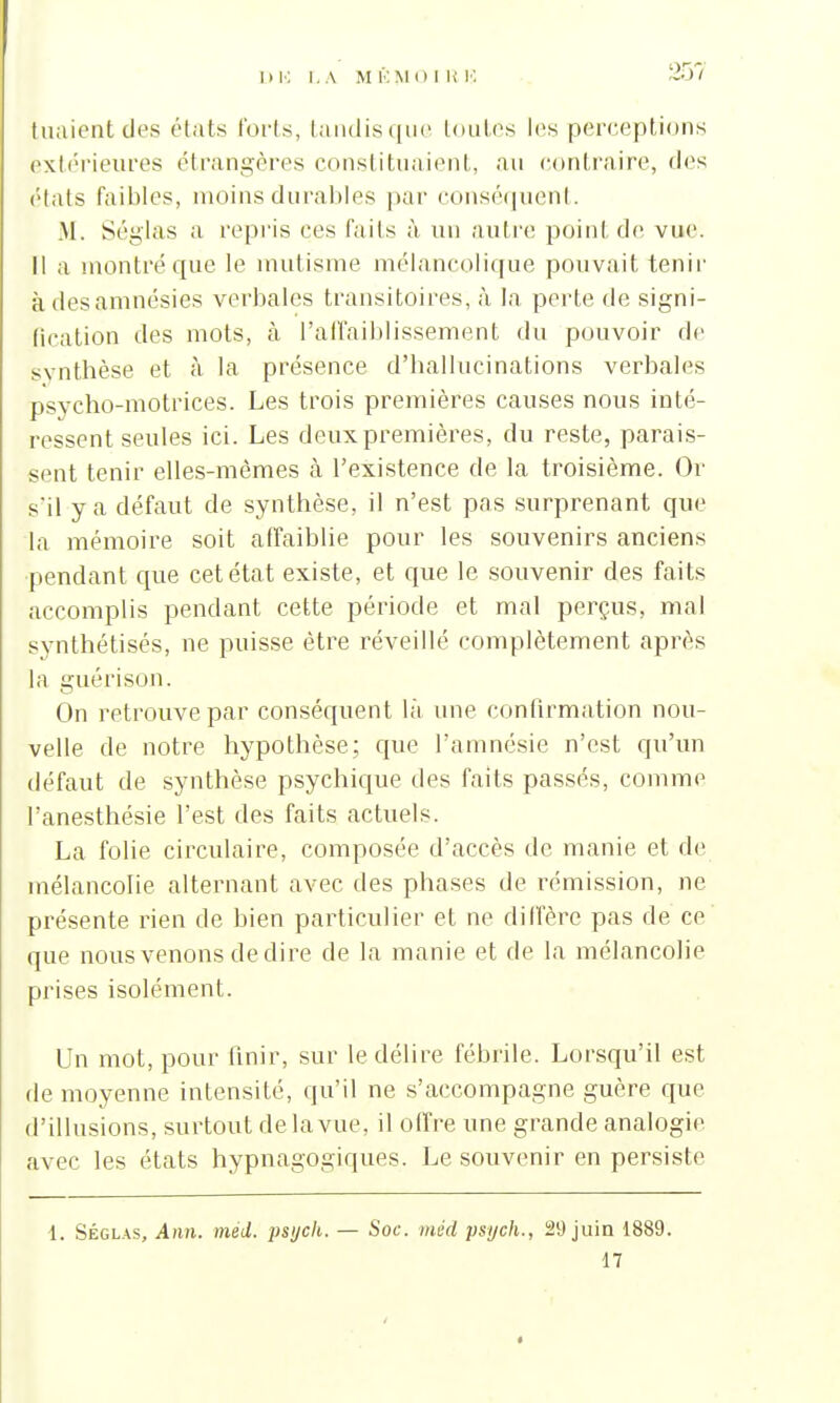 tuaient des états loris, tandisque toutes les perceptions extérieures étrangères constituaient, au contraire, des états faibles, moins durables par conséquent. M. Séglas a repris ces faits à un autre point de vue. Il a montré que le mutisme mélancolique pouvait tenir à des amnésies verbales transitoires, à la perte de signi- fication des mots, à l'affaiblissement du pouvoir de synthèse et à la présence d'hallucinations verbales psycho-motrices. Les trois premières causes nous inté- ressent seules ici. Les deux premières, du reste, parais- sent tenir elles-mêmes à l'existence de la troisième. Or s'il y a défaut de synthèse, il n'est pas surprenant que la mémoire soit affaiblie pour les souvenirs anciens pendant que cet état existe, et que le souvenir des faits accomplis pendant cette période et mal perçus, mal synthétisés, ne puisse être réveillé complètement après la guéri son. On retrouve par conséquent là une confirmation nou- velle de notre hypothèse; que l'amnésie n'est qu'un défaut de synthèse psychique des faits passés, comme l'anesthésie l'est des faits actuels. La folie circulaire, composée d'accès de manie et de mélancolie alternant avec des phases de rémission, ne présente rien de bien particulier et ne diffère pas de ce que nous venons dédire de la manie et de la mélancolie prises isolément. Un mot, pour finir, sur le délire fébrile. Lorsqu'il est de moyenne intensité, qu'il ne s'accompagne guère que d'illusions, surtout de la vue, il offre une grande analogie avec les états hypnagogiques. Le souvenir en persiste 1. Séglas, Ann. méd. psych. — Soc. méd psych., 29 juin 1889. 17