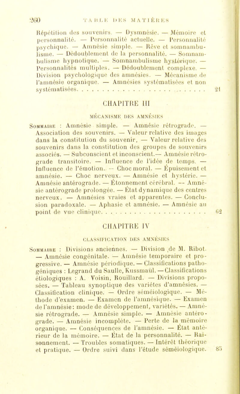 Répétition des souvenirs. — Dysmnésie. — Mémoire ot personnalité. — Personnalité actuelle. — Personnalité psychique. — Amnésie simple. — Rêve et somnambu- lisme. — Dêdoublemenl de la personnalité. — Somnam- bulisme hypnotique. — Somnambulisme hystérique. — Personnalités multiples. —Dédoublement complexe. — Division psychologique des amnésies. — Mécanisme de l'amnésie organique. — Amnésies systématisées et non systématisées CHAPITRE III MÉCANISME IJKS AMNÉSIES Sommaire : Amnésie simple. — Amnésie rétrograde. — Association des souvenirs. — Valeur relative des images dans la constitution du souvenir. — Valeur relative des souvenirs dans la constitution des groupes de souvenirs associés. — Subconscient et inconscient.— Amnésie rétro- grade transitoire. — Influence de l'idée de temps. — Influence de l'émotion. — Choc moral. — Épuisement et amnésie. — Choc nerveux. — Amnésie et hystérie. — Amnésie antérograde. — Étonnement cérébral. — Amné- sie antérograde prolongée. — Etat dynamique des centres nerveux. — Amnésies vraies et apparentes. — Conclu- sion paradoxale. — Aphasie et amnésie. — Amnésie au point de vue clinique CHAPITRE IV CLASSIFICATION DES AMNÉSIES Sommaihe : Divisions anciennes. — Division de M. Ribot. — Amnésie congénitale. — Amnésie temporaire et pro- gressive.— Amnésie périodique. — Classifications patho- géniques : Legrand du Saulle, Kussmaùl. —Classifications étiologiques : A. Voisin, Rouillard. — Divisions propo- sées. — Tableau synoptique des variétés d'amnésies. — Classification clinique. — Ordre séméiologique. — Mé- thode d'examen. — Examen de l'amnésique. — Examen de l'amnésie: mode de développement, variétés. — Amné- sie rétrograde. — Amnésie simple. — Amnésie antéro- grade. — Amnésie incomplète. — Perte de la mémoire organique. — Conséquences de l'amnésie. — Etat anté- rieur de la mémoire. — État de la personnalité. — Rai- sonnement. — Troubles somatiques. — Intérêt théorique et pratique. — Ordre suivi dans l'étude séméiologique.