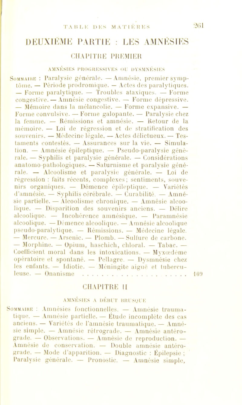 DEUXIÈME PARTI K : LES AJVINÉSÏES CHAPITRE PREMIER AMNÉSIES PROGRESSIVES OU DYSMNÉSIES Sommaire : Paralysie générale. —A-ninésie, premier symp- tôme. — Période prodromique. — Actes dos paralytiques. — Forme paralytique. — Troubles ataviques. — Forme congestive.— Amnésie congestive. — Forme dépressive. — Mémoire dans la mélancolie. — Forme expansive. — Forme convulsive. — Forme galopante. — Paralysie étiez la femme. — Rémissions et amnésie. — Retour de la mémoire. — Loi île régression et de stratification des souvenirs. — Médecine légale. —Actes délictueux.— Tes- taments contestés. — Assurances sur la vie. — Simula- lion. — Amnésie épileptique. — Pseudo-paralysie géné- rale. — Syphilis et paralysie générale. — Considérations anatomo-pathologiques. — Saturnisme et paralysie géné- rale. — Alcoolisme et paralysie générale. — Loi de régression : laits récents, complexes; sentiments, souve- nirs organiques. — Démence épileptique. — Variétés d'amnésie. — Syphilis cérébrale. — Curabilité. — Amné- sie partielle. — Alcoolisme chronique. — Amnésie alcoo- lique. — Disparition des souvenirs anciens. — Délire alcoolique. — Incohérence amnésique. — Paramnésie alcoolique. — Démence alcoolique. — Amnésie alcoolique pseudo-paralytique. — Rémissions. — Médecine légale. — Mercure. — Arsenic. — Plomb. — Sulfure de carbone. — Morphine. — Opium, haschich, chloral. — Tabac. — Coefficient moral dans les intoxications. — Myxœdéme opératoire et spontané. — Pellagre. — Dysmnésie chez les enfants. — Idiotie. — Méningite aiguë et tubercu- leuse. — Onanisme. CHAPITRE II AMNÉSIES A DÉBUT BRL'SyUE Sommaire : Amnésies fonctionnelles. — Amnésie trauma- tique. — Amnésie partielle. — Étude incomplète des cas anciens. — Variétés de l'amnésie traumatique. — Amné- sie simple. — Amnésie rétrograde. — Amnésie antéro- grade. — Observation.-,. — Amnésie de reproduction. — Amnésie de conservation. — Double amnésie antéro- grade. — Mode d'apparition. — Diagnostic : Épilepsie ; Paralysie générale. — Pronostic. — Amnésie simple,