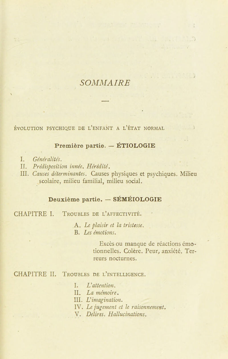 SOMMAIRE ÉVOLUTION PSYCHIQUE DE L’ENFANT A L’ÉTAT NORMAL Première partie, — ÉTIOLOGIE I. Généralités. If. Prédisposition innée. Hérédité. III. Causes déterminantes. Causes physiques et psychiques. Milieu scolaire, milieu familial, milieu social. Deuxième partie. — SÉMÉIOLOGIE CHAPITRE I. Troubles de l’affectivité. A. Le plaisir et la tristesse. B. Les émotions. Excès ou manque de réactions émo- tionnelles. Colère. Peur, anxiété. Ter- reurs nocturnes. CHAPITRE II. Troubles de l’intelligence. I. L'attention. II. La mémoire. III. L’imagination. IV. Le jugement et le raisonnement. V. Délires. Hallucinations.