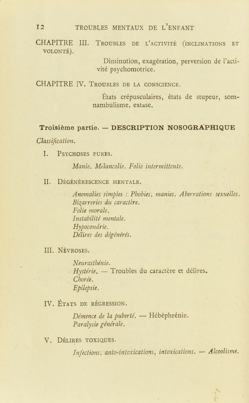 CHAPITRE III. Troubles de l'activité (inclinations et VOLONTÉ). Diminution, exagération, perversion de l’acti- vité psychomotrice. CHAPITRE IV. Troubles de la conscience. États crépusculaires, états de stupeur, som- nambulisme, extase. Troisième partie. - DESCRIPTION NOSOGRAPHIQUE Classification. I. Psychoses pures. Manie. Mélancolie. Folie intermittente. II. Dégénérescence mentale. Anomalies simples : Phobies, manies. Aberrations sexuelles. Bizarreries du caractère. Folie morale. Instabilité mentale. Hypocondrie. Délires des dégénérés. III. Névroses. Neurasthénie. Hystérie. — Troubles du caractère et délires. Chorée. Epilepsie. IV. États de régression. Démence de la puberté. — Hébéphrénie. Paralysie générale. V. Délires toxiques. Infections, anto-intoxications, intoxications. — Alcoolisme. v. t
