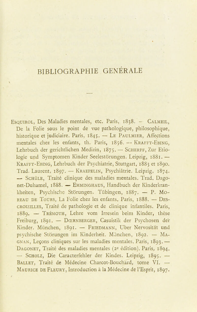 BIBLIOGRAPHIE GÉNÉRALE Esquirol, Des Maladies mentales, etc. Paris, 1838. - Calmeil, De la Folie sous le point de vue pathologique, philosophique, historique et judiciaire. Paris, 1845. — Le Paulmier, Affections mentales chez les enfants, th. Paris, 1856. — Krafft-Ebing, Lehrbuch der gerichtlichen Medizin, 1875. — Scherpf, Zur Etio- logie und Symptomen Kinder Seelestorungen. Leipzig, 1881. — Krafft-Ebing, Lehrbuch der Psychiatrie, Stuttgart, 1883 et 1890. Trad. Laurent, 1897. — Kraepelin, Psychiatrie. Leipzig, 1874. —• Schüle, Traité clinique des maladies mentales. Trad. Dago- net-Duhamel, 1888. — Emminghaus, Handbuch der Kinderkran- kheiten, Psychische Storungen. Tübingen, 1887. — P. Mo- reau de Tours, La Folie chez les enfants. Paris, 1888. — Des- croizilles, Traité de pathologie et de clinique infantiles. Paris, 1889. — Trémoth, Lehre vom Irresein beim Kinder, thèse Freiburg, 1891. — Dœrnberger, Casuistik der Psychosen der Kinder. München, 1891. — Friedmann, Uber Nervositiit und psychische Storungen im Kinderheit. München, 1892. — Ma- gnan, Leçons cliniques sur les maladies mentales. Paris, 1893.— Dagonet, Traité des maladies mentales (2e édition). Paris, 1894. — Scholz, Die Caracterfehler der Kindes. Leipzig, 1895. — Ballet, Traité de Médecine Charcot-Bouchard, tome VI. — Maurice de Fleury, Introduction à la Médecine de l’Esprit, 1897.