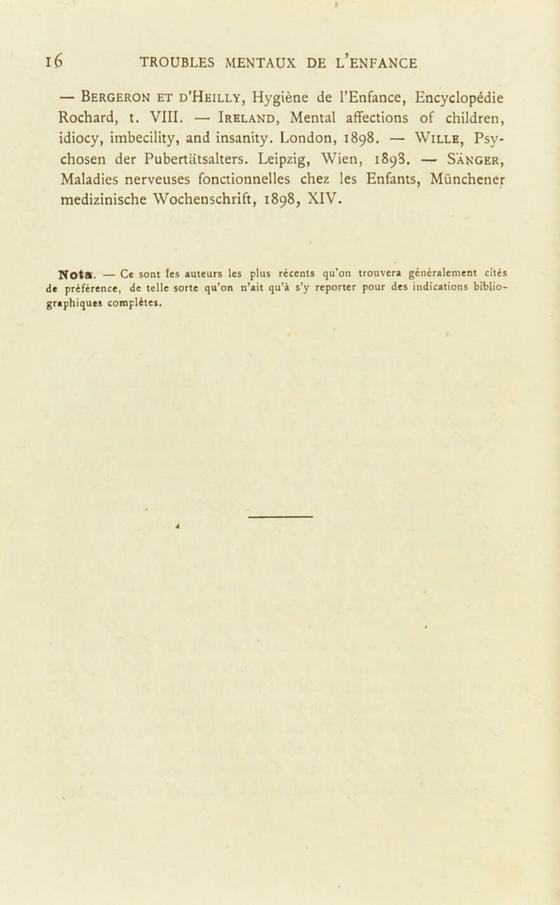 — Bergeron et d’Heilly, Hygiène de l’Enfance, Encyclopédie Rochard, t. VIII. — Ireland, Mental affections of children, idiocy, imbecility, and insanity. London, 1898. — Wille, Psy- chosen der Pubertatsalters. Leipzig, Wien, 189S. — S'ânger, Maladies nerveuses fonctionnelles chez les Enfants, Münchener medizinische Wochenschrift, 1898, XIV. Nota. — Ce sont les auteurs les plus récents qu’on trouvera généralement cités de préférence, de telle sorte qu’on n’ait qu’à s’y reporter pour des indications biblio- graphiques complètes.