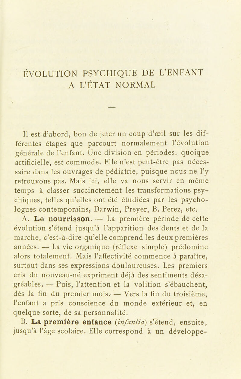 ÉVOLUTION PSYCHIQUE DE L’ENFANT A L’ÉTAT NORMAL \ Il est d’abord, bon de jeter un coup d’oeil sur les dif- férentes étapes que parcourt normalement l’évolution générale de l’enfant. Une division en périodes, quoique artificielle, est commode. Elle n’est peut-être pas néces- saire dans les ouvrages de pédiatrie, puisque nous ne l’y retrouvons pas. Mais ici, elle va nous servir en même temps à classer succinctement les transformations psy- chiques, telles qu’elles ont été étudiées par les psycho- logues contemporains, Darwin, Preyer, B. Perez, etc. A. Le nourrisson. — La première période de celte évolution s’étend jusqu’à l’apparition des dents et de la marche, c’est-à-dire qu’elle comprend les deux premières années. — La vie organique (réflexe simple) prédomine alors totalement. Mais l’affectivité commence à paraître, surtout dans ses expressions douloureuses. Les premiers cris du nouveau-né expriment déjà des sentiments désa- gréables. — Puis, l’attention et la volition s’ébauchent, dès la fin du premier mois.- — Vers la fin du troisième, l’enfant a pris conscience du monde extérieur et, en quelque sorte, de sa personnalité. B. La première enfance (infantia) s’étend, ensuite, jusqu’à l’âge scolaire. Elle correspond à un développe-