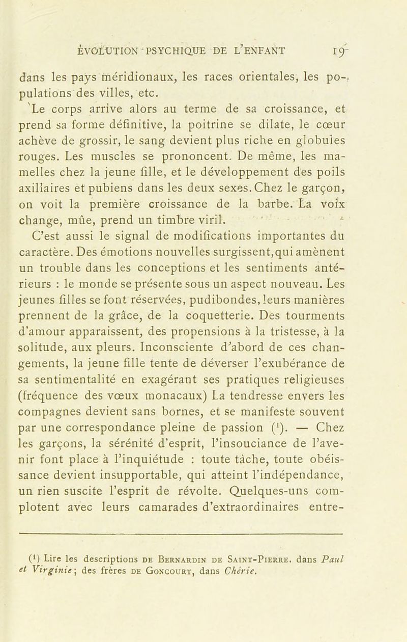 dans les pays méridionaux, les races orientales, les po-; pulations des villes, etc. Le corps arrive alors au terme de sa croissance, et prend sa forme définitive, la poitrine se dilate, le cœur achève de grossir, le sang devient plus riche en globules rouges. Les muscles se prononcent. De même, les ma- melles chez la jeune fille, et le développement des poils axillaires et pubiens dans les deux sexes. Chez le garçon, on voit la première croissance de la barbe. La voix change, mûe, prend un timbre viril. C’est aussi le signal de modifications importantes du caractère. Des émotions nouvelles surgissent,qui amènent un trouble dans les conceptions et les sentiments anté- rieurs : le monde se présente sous un aspect nouveau. Les jeunes filles se font réservées, pudibondes, leurs manières prennent de la grâce, de la coquetterie. Des tourments d’amour apparaissent, des propensions à la tristesse, à la solitude, aux pleurs. Inconsciente d’abord de ces chan- gements, la jeune fille tente de déverser l’exubérance de sa sentimentalité en exagérant ses pratiques religieuses (fréquence des vœux monacaux) La tendresse envers les compagnes devient sans bornes, et se manifeste souvent par une correspondance pleine de passion (*). — Chez les garçons, la sérénité d’esprit, l’insouciance de l’ave- nir font place à l’inquiétude : toute tâche, toute obéis- sance devient insupportable, qui atteint l’indépendance, un rien suscite l’esprit de révolte. Quelques-uns com- plotent avec leurs camarades d’extraordinaires entre- (*) Lire les descriptions de Bernardin de Saint-Pierre, dans Paul et Virginie; des frères de Goncourt, dans Chérie.