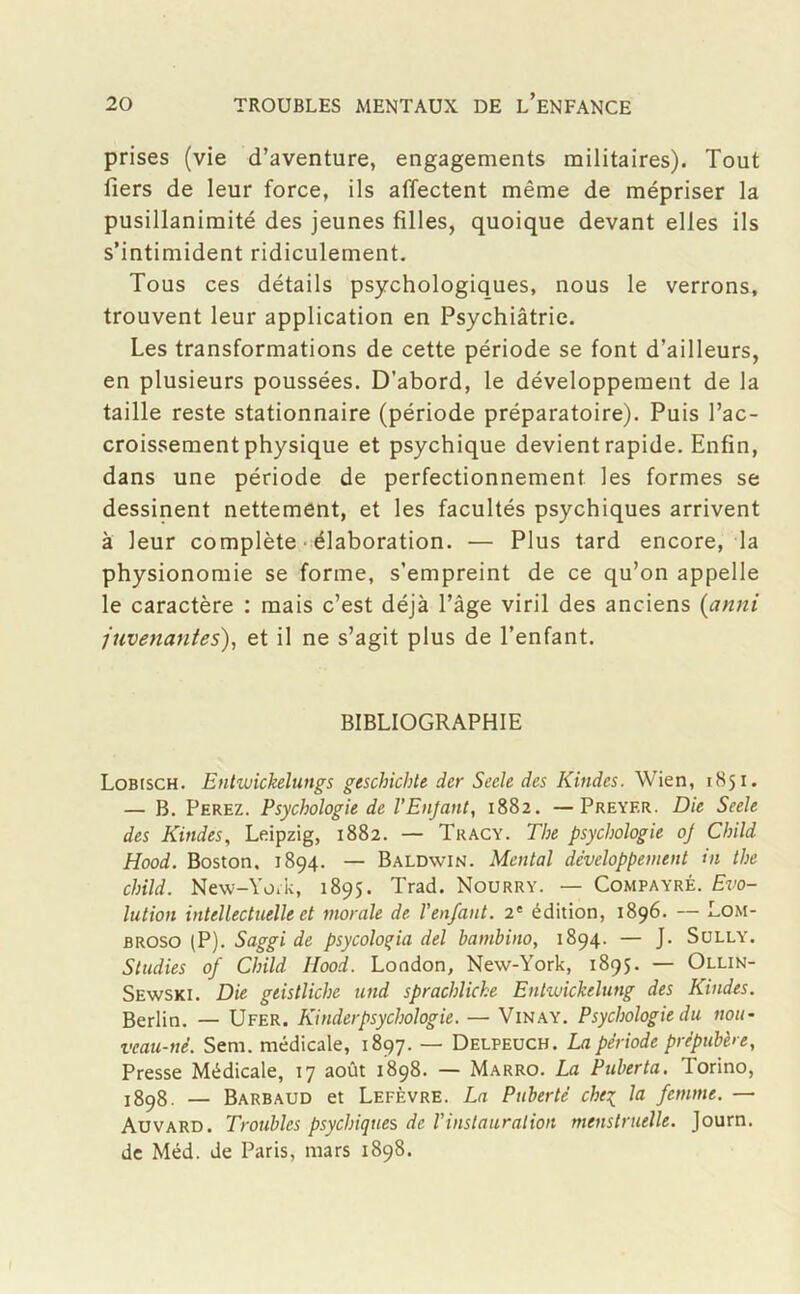 prises (vie d’aventure, engagements militaires). Tout fiers de leur force, ils affectent même de mépriser la pusillanimité des jeunes filles, quoique devant elles ils s’intimident ridiculement. Tous ces détails psychologiques, nous le verrons, trouvent leur application en Psychiâtrie. Les transformations de cette période se font d’ailleurs, en plusieurs poussées. D’abord, le développement de la taille reste stationnaire (période préparatoire). Puis l’ac- croissement physique et psychique devient rapide. Enfin, dans une période de perfectionnement les formes se dessinent nettement, et les facultés psychiques arrivent à leur complète élaboration. — Plus tard encore, la physionomie se forme, s’empreint de ce qu’on appelle le caractère : mais c’est déjà l’âge viril des anciens {anni /avenantes), et il ne s’agit plus de l’enfant. BIBLIOGRAPHIE Lobisch. Entwickelungs geschichte der Secle des Kitides. Wien, 1851. — B. Ferez. Psychologie de l’Enfant, 1882. —Preyf.r. Die Seele des Kindes, Leipzig, 1882. — Tracy. The psychologie of Child Hood. Boston. 1894. — Baldwin. Mental développement in the child. New-York, 1895. Trad. Nourry. — Compayrê. Evo- lution intellectuelle et morale de l'enfant. 2' édition, 1896. — Lom- broso (P). Saggi de psycoloria del bambino, 1894. — J. Sully. Studies of Child Ilood. London, New-York, 1895. — Ollin- Sewski. Die geistliche und sprachliche Entwickelung des Kindes. Berlin. — Ufer. Kinder psychologie. — Vinay. Psychologie du non- veau-né. Sem. médicale, 1897. — Delpeuch. La période prépubère, Presse Médicale, 17 août 1898. — Marro. La Puberta. Torino, !898. — Barbaud et Lefèvre. La Puberté che% la femme. — Auvard. Troubles psychiques de l'instauration menstruelle. Journ. de Méd. de Paris, mars 1898.