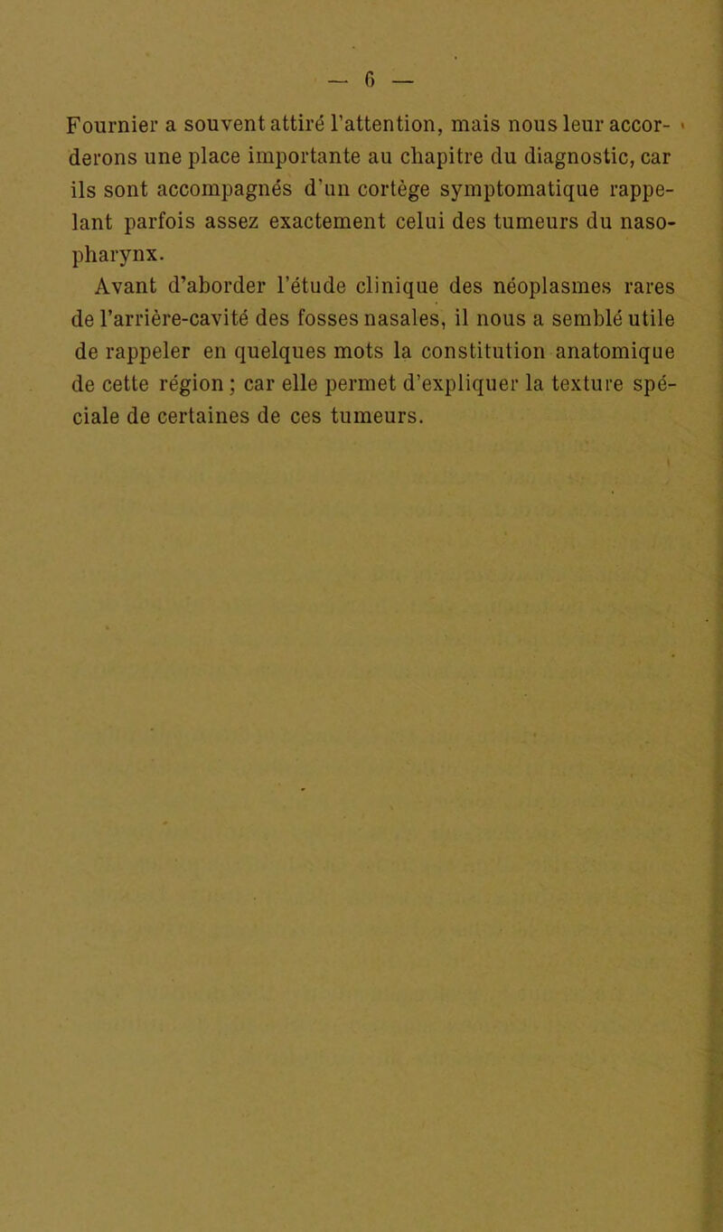 G Fournier a souvent attiré l’attention, mais nous leur accor- « derons une place importante au chapitre du diagnostic, car ils sont accompagnés d’un cortège symptomatique rappe- lant parfois assez exactement celui des tumeurs du naso- pharynx. Avant d’aborder l’étude clinique des néoplasmes rares de l’arrière-cavité des fosses nasales, il nous a semblé utile de rappeler en quelques mots la constitution anatomique de cette région; car elle permet d’expliquer la texture spé- ciale de certaines de ces tumeurs.