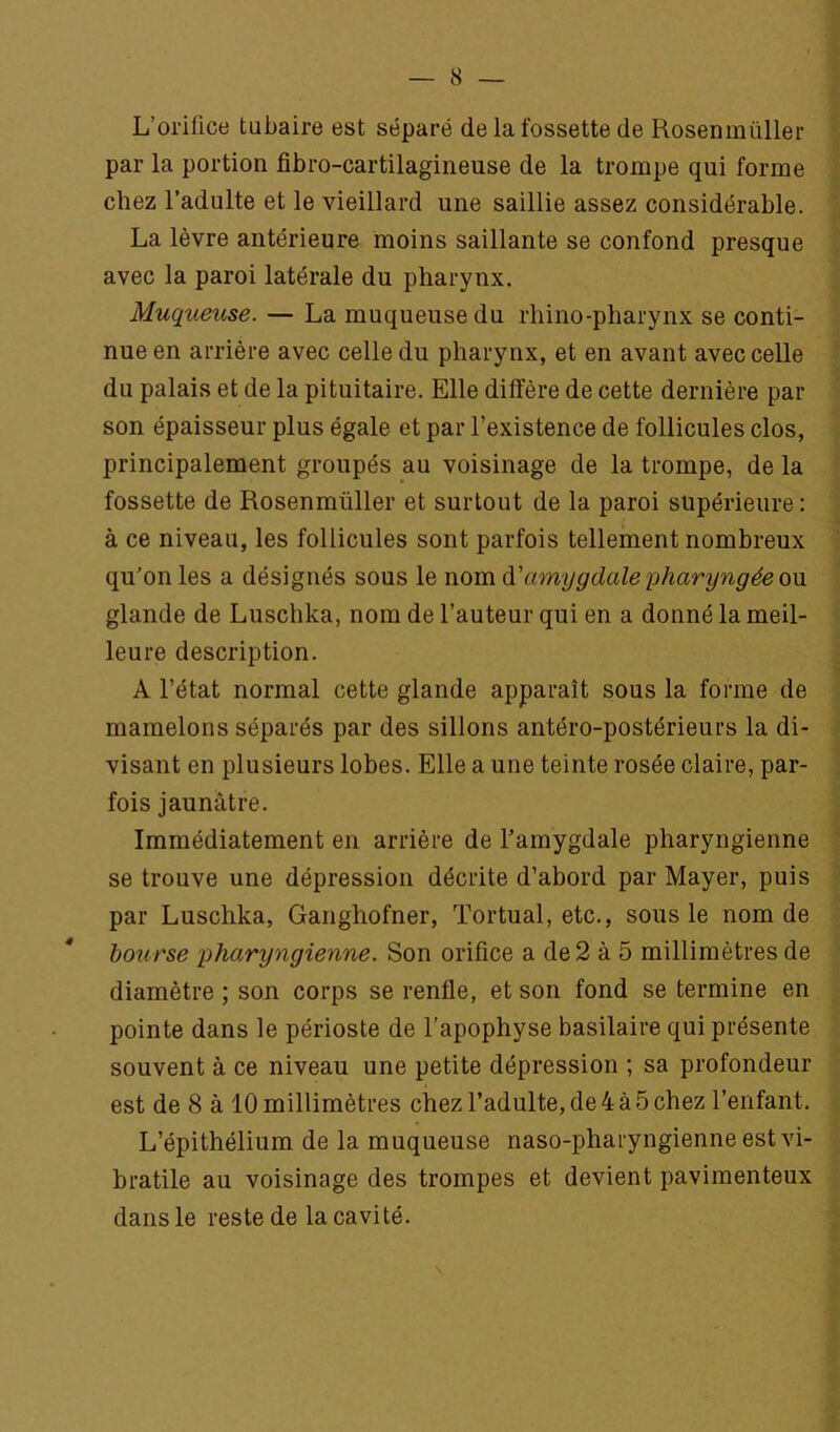 — 8 L’orifice tubaire est séparé de la fossette de Rosenmüller par la portion fibro-cartilagineuse de la trompe qui forme chez l’adulte et le vieillard une saillie assez considérable. La lèvre antérieure moins saillante se confond presque avec la paroi latérale du pharynx. Muqueuse. — La muqueuse du rhino-pharynx se conti- nue en arrière avec celle du pharynx, et en avant avec celle du palais et de la pituitaire. Elle diffère de cette dernière par son épaisseur plus égale et par l’existence de follicules clos, principalement groupés au voisinage de la trompe, de la fossette de Rosenmüller et surtout de la paroi supérieure : à ce niveau, les follicules sont parfois tellement nombreux qu'on les a désignés sous le nom à'amygdale pharyngée qm glande de Luschka, nom de l’auteur qui en a donné la meil- leure description. A l’état normal cette glande apparaît sous la forme de mamelons séparés par des sillons antéro-postérieurs la di- visant en plusieurs lobes. Elle a une teinte rosée claire, par- fois jaunâtre. Immédiatement en arrière de l’amygdale pharyngienne se trouve une dépression décrite d’abord par Mayer, puis par Luschka, Ganghofner, Tortual, etc., sous le nom de * bourse pharyngienne. Son orifice a de2 à 5 millimètres de diamètre ; son corps se renfle, et son fond se termine en pointe dans le périoste de l’apophyse basilaire qui présente souvent à ce niveau une petite dépression ; sa profondeur est de 8 à 10 millimètres chez l’adulte, de4à5chez l’enfant. L’épithélium de la muqueuse naso-pharyngienneest vi- bratile au voisinage des trompes et devient pavimenteux dans le reste de la cavité.