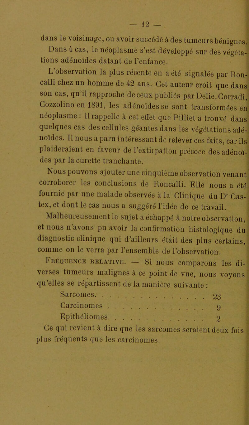 dans le voisinage, ou avoir succédé à des tumeurs bénignes.' Dans 4 cas, le néoplasme s’est développé sur des végéta- tions adénoïdes datant de l’enfance. L’observation la plus récente en a été signalée par Ron- calli chez un homme de 42 ans. Cet auteur croit que dans son cas, qu’il rapproche de ceux publiés par Délié, Gorradi, Gozzolino en 1891, les adénoïdes se sont transformées en néoplasme : il rappelle à cet effet que Pilliet a trouvé dans quelques cas des cellules géantes dans les végétations adé- noïdes. Il nous a paru intéressant de relever ces faits, car ils plaideraient en faveur de l’extirpation précoce des adénoï- des par la curette tranchante. ' Nous pouvons ajouter une cinquième observation venant coiroborer les conclusions de Roncalli. Elle nous a été- fournie par une malade observée à la Clinique du D‘' Gas- tex, et dont le cas nous a suggéré l’idée de ce travail. Malheureusement le sujet a échappé à notre observation, et nous n’avons pu avoir la confirmation histologique du diagnostic clinique qui d’ailleurs était des plus certains, comme on le verra par l’ensemble de l’observation. bRÉQUENGE RELATIVE. — Si nous comparoRS les di- verses tumeurs malignes à ce point de vue, nous voyons qu’elles se répartissent de la manière suivante : Sarcomes 28 Carcinomes g Epithéliomes 2 Ce qui revient à dire que les sarcomes seraient deux fois > plus fréquents que les carcinomes.