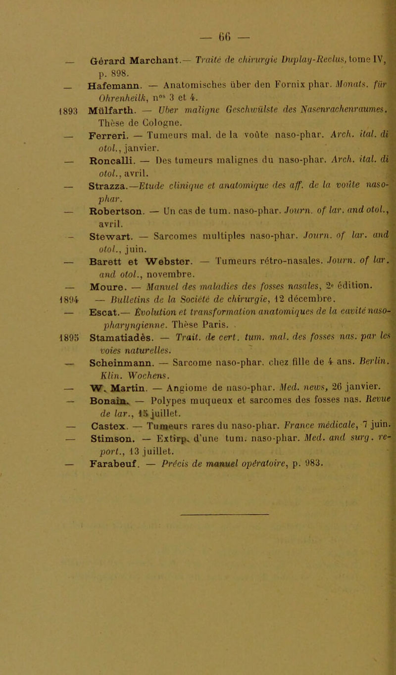 — liC) — Gérard Marchant.— Traite de chirurgie Duplay-Kedui<, tome IV, p. 898. — Hafemann. — Anatomisches über den Fornix phar. Monata. für Ohrenheilk, n®* 3 et 4. 1893 Mülfarth. — Uher maligne Gexchivühte des Nasenrachenraumes. Thèse de Cologne. Ferreri. — Tumeurs mal. de la voûte naso-phar. Arch. ilal. di otoL, janvier. — Roncalli. — Des tumeurs malignes du naso-phar. Arch. ital. di o<o/., avril. — Strazza.—Etude clinique et anatomique des aff. de la voûte naso- ‘ phar. — Robertson. — Un cas de tum. naso-phar. .lourn. of lar. and otol., avril. - Stewart. — Sarcomes multiples naso-phar. .Journ. of lar. and otol., juin. — Barett et Webster. — Tumeurs rétro-nasales, .lourn. of lar. and otol., novembre. — Moure. — Manuel des maladies des fosses nasales, 2' édition. 1894 — Bulletins de la Société de chirurgie, 12 décembre. — Escat.— Evolution et transformation anatomiques de la cavité naso-, pharyngienne. Thèse Paris. 1895 Stamatiadès. — Trait, de cert. tum. mal. des fosses nas. par les voies naturelles. — Scheinmann. — Sarcome naso-phar. chez fille de 4 ans. Berlin. Klin. Wochens. — Martin. — Angiome de naso-phar. Med. news, 26 janvier. — Bonaiu. — Polypes muqueux et sarcomes des fosses nas. Revue de lar., 15 juillet. — Castex. — Tumeurs rares du naso-phar. France médicale, 1 juin. — Stimson. — Extirp. d'une tum. naso-phar. Med. and surg. re~ poî’C, 13 juillet. — Farabeuf. — Précis de manuel opératoire, p. 983.