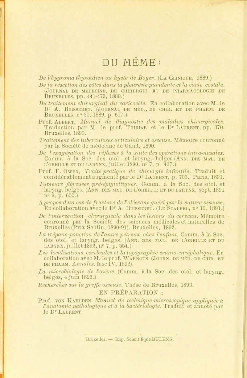 DU MEME: De Vhygroma thyroïdien ou kyste de Boyer. (La Gunique, 1889.) De la résection des côtes dans lapleurésiepuridente et la carie costale. (Journal de médecine, de chirurgie et de ph.vrmacologie de Bruxelles, pp. 441-473, 1889.) Du traitement chirurgical dxi varicocèle. En collaboration avec M. le D*' A. Buisseret. (Journal de méd., de chir. et de piiarm. de Bruxelles, n° 20, 1889, p. 617.) Prof. Albert, Manuel de diagnostic des maladies chirurgicales. Traduction par M. le prof. Thiriar et le D>' Laurent, pp. 370. Bruxelles, 1890. Traitement des tuberculoses articulaire et osseuse. Mémoire couronné par la Société de médecine de Gand, 1890. De l’exagération des réflexes à la suite des opérations intra-nasales. Comm. à la Soc. des olol. et laryng. belges (Ann. des mal. de l’oreille et du larynx, juillet 1890, 11° 7, p. 437.) Prof. E. OwEN, Traité pratique de chirurgie infantile. Traduit et considérablement augmenté par le D>'Laurent, p. 703. Paris, 1891. Tumeurs fibreuses pré-épiglottiques. Comm. à la Soc. des otol. et laryng. belges. (Ann. des mal. de l’oreille et du larynx, sept. 1891 11° 9, p. 600.) A propos d’un cas de fracture de T olècràne guéri par la suture osseuse. En collaboration avec le A. Buisseret. (Le Scalpel, 11“ 10. 1891.) De l’intervention chirurgicale dans les lésions du cerveau. Mémoire couronné par la Société des sciences médicales et naturelles de Bruxelles (Prix Seuün, 1890-91). Bruxelles, 1892. La trépano-ponction deVantrepétreux chez l’enfant. Comm. à la Soc. des otol. et laryng. belges. (Ann. des mal. de l’oreille et du LARYNX, juillet 1892,11° 7, p. 554.) Les localisations cérébrales et la topographie cranio-exu-éphalique. En collaboration avec M. le prof. Warnots. (Journ. de méd. de chir. et DE pharm. Annales. fascIV, 1892). La microbiologie de l’ozène. (Comm. à la Soc. des otol. et laryng. belges, 4 juin 1893.) Recherches sicr la greffe osseuse. Thèse de Bruxelles, 1893. EN PRÉPARATION : Prof. VON Kahlden. Manuel de technique microscopique appliquée à l’anatomie pathologique et à la bactériologie. Traduit et annoté par le D>' Laurent. Bruxelles. — lmp. Scientifique BULENS.