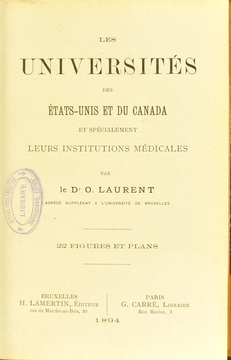 ! UNIVERSITÉS V DES ÉTATS-UNIS ET DU CANADA ET SPÉCIALEMENT LEURS INSTITUTIONS MÉDICALES PAR le D>^ O. LAURENT AGRÉGÉ SUPPLÉANT A L'UNIVERSITÉ DE BRUXELLES 2S EIG-UHES ET EEANS BRUXELLES H. LAMERTIN, Éditeur rue du Marcli6-au-Bois, 20 PARIS G. CARRÉ, Libraire Rue Racine, 0 1 BQ4
