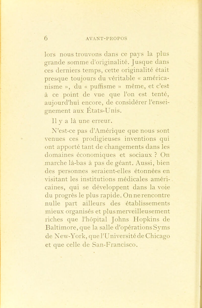lors nous trouvons clans ce pa}\s la plus grande somme d’originalité. Jusc^ue dans ces derniers temps, cette originalité était presque toujours du véritable « américa- nisme )), du (c puffisme « même, et c’est à ce point de vue que l’on est tenté, aujourd’hui encore, de considérer l’ensei- gnement aux Etats-Unis. Il y a là une erreur. N’est-ce pas d’Amérique que nous sont venues ces prodigieuses inventions qui ont apporté tant de changements dans les domaines économiques et sociaux ? On marche là-bas à pas de géant. Aussi, bien des personnes seraient-elles étonnées en visitant les institutions médicales améri- caines, (|ui se développent dans la voie du progrès le plus rapide. On ne rencontre nulle part ailleurs des établissements mieux organisés et plusmen'eilleusement riches que l’hôpital Johns Hopkins de Baltimore, que la salle d’opérationsSyms de New-York, c|ue l’Université de Chicago et (}ue celle de San-Francisco.