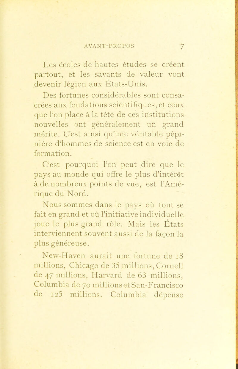 Les écoles de hautes études se créent partout, et les savants de valeur vont devenir légion aux Etats-Unis. Des fortunes considérables sont consa- crées aux fondations scientifiques, et ceux que l’on place à la tête de ces institutions nouvelles ont généralement un grand mérite. C’est ainsi qu’une véritable pépi- nière d’hommes de science est en voie de formation. C’est pourquoi l’on peut dire que le pays au monde qui offre le plus d’intérêt à de nombreux points de vue, est l’Amé- rique du Nord. Nous sommes dans le pays où tout se fait en grand et où l’initiative individuelle joue le plus grand rôle. Mais les États interviennent souvent aussi de la façon la plus généreuse. New-H aven aurait une fortune de i8 millions, Chicago de 35 millions, Cornell de 47 millions, Harvard de 63 millions. Columbia de 70 millions et San-Francisco de 125 millions. Columbia dépense