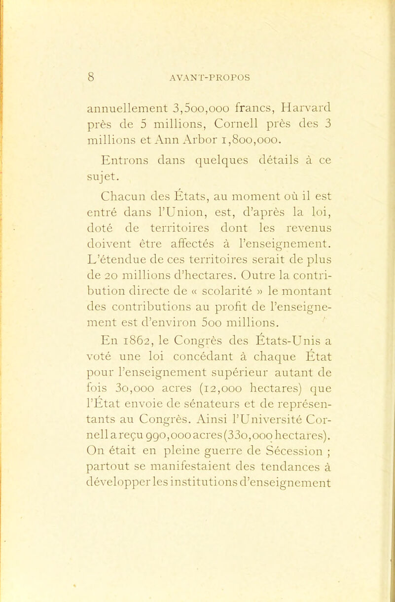 annuellement 3,5oo,ooo francs, Harvard près de 5 millions, Cornell près des 3 millions et Ann Arbor i,800,000. Entrons dans quelques détails à ce sujet. Chacun des Etats, au moment où il est entré dans l’Union, est, d’après la loi, doté de territoires dont les revenus doivent être affectés à l’enseignement. L’étendue de ces territoires serait de plus de 20 millions d’hectares. Outre la contri- bution directe de « scolarité » le montant des contributions au profit de l’enseigne- ment est d’environ 5oo millions. En 1862, le Congrès des États-Unis a voté une loi concédant à chaque État pour l’enseignement supérieur autant de lois 3o,ooo acres (12,000 hectares) que l’État envoie de sénateurs et de représen- tants au Congrès. Ainsi l’Université Cor- nell a reçu ggo, 000 acres (33o,000 hectares). On était en pleine guerre de Sécession ; partout se manifestaient des tendances à développer les institutions d’enseignement