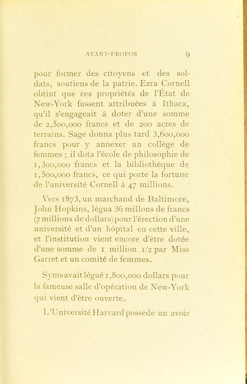 pour former des citoyens et des sol- dats, soutiens de la patrie, Ezra Cornell obtint que ces propriétés de l’Etat de New-York fussent attribuées à Ithaca, qu’il s’engageait à doter d’une somme de 2,5oo,ooo francs et de 200 acres de terrains. Sage donna plus tard 3,600,000 francs pour y annexer un collège de femmes ; il dota l’école de philosophie de 1.300.000 francs et la bibliothèque de 1.500.000 francs, ce qui porte la fortune de l’université Cornell à 47 millions. Vers 1873, un marchand de Baltimore, John Hopkins, légua 36 mil Ions de francs (7 millions de dollars) pour l’érection d’une université et d’un hôpital en cette ville, et l’institution vient encore d’ètre dotée d’une somme de i million 1/2 par Miss Garret et un comité de femmes. Symsavait légué 1,800,000 dollars pour la fameuse salle d’opération de New-York (jui vient d’ètre ouverte. E’Université Harvard possède un avoir