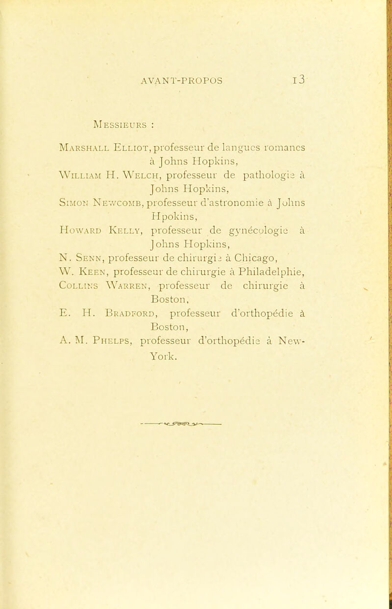 Messieurs : Marshall Elliot, professeur de langues romanes à Johns Hopkins, William H. Welch, professeur de pathologie à Johns Hopkins, Simon Ne'.vcomb, professeur d’astronomie à Johns Hpokins, Howard Kelly, professeur de gynécologie à Johns Hopkins, N. Senn, professeur de chirurgie à Chicago, W. Keen, professeur de chirurgie à Philadelphie, Collins Warren, professeur de chirurgie à Boston, E. H. Bradford, professeur d’orthopédie à Boston, A. Phelps, professeur d’orthopédie à New- York.