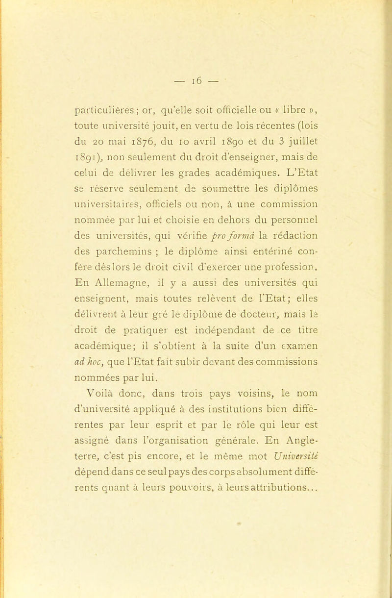 particulières ; or, qu’elle soit officielle ou « libre », toute université jouit, en vertu de lois récentes (lois du 20 mai 1876, du 10 avril 1890 et du 3 juillet 1S91), non seulement du droit d'enseigner, mais de celui de délivrer les grades académiques. L’Etat se réserve seulement de soumettre les diplômes universitaires, officiels ou non, à une commission nommée par lui et choisie en dehors du personnel des universités, qui vérifie pro formâ la rédaction des parchemins ; le diplôme ainsi entériné con- fère dèslors le droit civil d’exercer une profession. En Allemagne, il y a aussi des universités qui enseignent, mais toutes l'elèvent de l'Etat; elles délivrent à leur gré le diplôme de docteur, mais le droit de pratiquer est indépendant de ce titre académique; il s’obtient à la suite d’un examen ad hoc, que l’Etat fait subir devant des commissions nommées par lui. Voilà donc, dans trois pays voisins, le nom d’université appliqué à des institutions bien diffé- rentes par leur esprit et par le rôle qui leur est assigné dans l’organisation générale. En Angle- terre, c’est pis encore, et le même mot Université dépend dans ce seul pays des corps absolument diffé- rents quant à leurs pouvoirs, à leurs attributions...