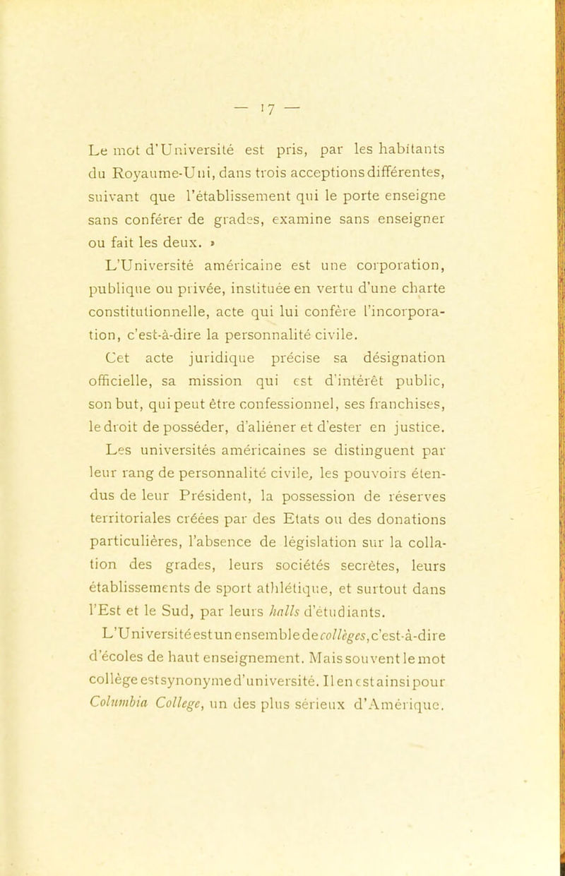 '7 — Le mot d’Université est pris, par les habitants du Royaume-Uni, dans trois acceptions différentes, suivant que l’établissement qui le porte enseigne sans conférer de grades, examine sans enseigner ou fait les deux. » L’Université américaine est une corporation, publique ou privée, instituée en vertu d’une charte constitutionnelle, acte qui lui confère l’incorpora- tion, c’est-à-dire la personnalité civile. Cet acte juridique précise sa désignation officielle, sa mission qui est d’intérêt public, son but, qui peut être confessionnel, ses franchises, le droit de posséder, d’aliéner et d’ester en justice. Les universités américaines se distinguent par leur rang de personnalité civile, les pouvoirs éten- dus de leur Président, la possession de réserves territoriales créées par des Etats ou des donations particulières, l’absence de législation sur la colla- tion des grades, leurs sociétés secrètes, leurs établissements de sport athlétique, et surtout dans l’Est et le Sud, par leurs halls d’étudiants. L’Uni versité est un ensemble de c’est-à-dire d’écoles de haut enseignement. Mais souvent le mot collège estsynonymed’université. Il en cstainsipour Cohimhta College, un des plus sérieux d’Amérique.