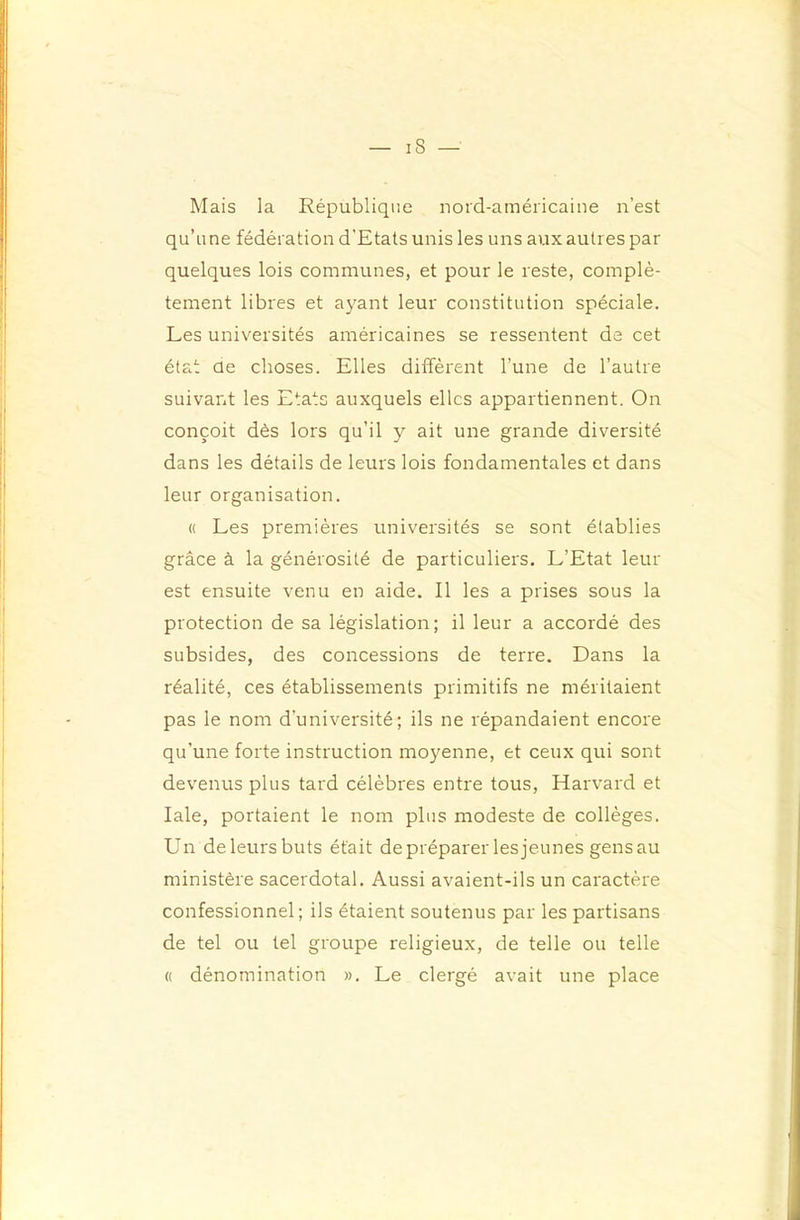 Mais la République nord-américaine n’est qu’une fédération d’Etats unis les uns aux autres par quelques lois communes, et pour le reste, complè- tement libres et ayant leur constitution spéciale. Les universités américaines se ressentent de cet état de choses. Elles diffèrent l’une de l’autre suivant les Etats auxquels elles appartiennent. On conçoit dès lors qu’il y ait une grande diversité dans les détails de leurs lois fondamentales et dans leur organisation. « Les premières universités se sont établies grâce à la générosité de particuliers. L’Etat leur est ensuite venu en aide. Il les a prises sous la protection de sa législation; il leur a accordé des subsides, des concessions de terre. Dans la réalité, ces établissements primitifs ne méritaient pas le nom d’université; ils ne répandaient encore qu’une forte instruction moyenne, et ceux qui sont devenus plus tard célèbres entre tous, Harvard et laie, portaient le nom plus modeste de collèges. Un deleursbuts était de préparer les jeunes gensau ministère sacerdotal. Aussi avaient-ils un caractère confessionnel; ils étaient soutenus par les partisans de tel ou tel groupe religieux, de telle ou telle « dénomination ». Le clergé avait une place