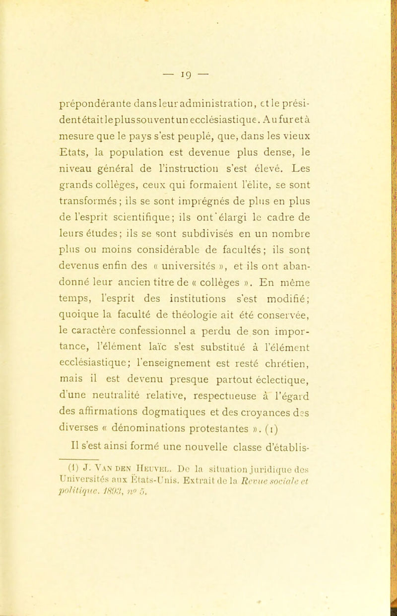 prépondérante dans leur administration, et le prési- dentétaitleplussouventun ecclésiastique. Au fureta mesure que le pays s’est peuplé, que, dans les vieux Etats, la population est devenue plus dense, le niveau général de l’instruction s’est élevé. Les grands collèges, ceux qui formaient l’élite, se sont transformés; ils se sont imprégnés de plus en plus de l’esprit scientifique; ils ont‘élargi le cadre de leurs études; ils se sont subdivisés en un nombre plus ou moins considérable de facultés; ils sont devenus enfin des « universités », et ils ont aban- donné leur ancien titre de « collèges ». En même temps, l’esprit des institutions s’est modifié; quoique la faculté de théologie ait été conservée, le caractère confessionnel a perdu de son impor- tance, l’élément laïc s’est substitué à l’élément ecclésiastique; l’enseignement est resté chrétien, mais il est devenu presque partout éclectique, d’une neutralité relative, respectueuse à l’égard des affirmations dogmatiques et des croyances des diverses « dénominations protestantes ». (i) Il s’est ainsi formé une nouvelle classe d’établis- (1) J.^AN DEN' IIeuvei,. Dc la situation juridique des Lniversités aux i'Itats-Uuis. Exti'aildela Revue sociale et poIUifjttc. IH'Jil, n° à.