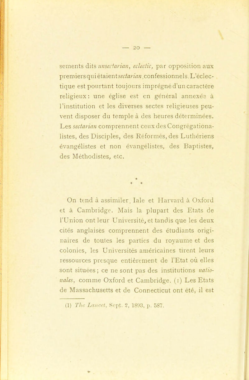 sements dits unscctarian, eclectic, par opposition aux premiersquiétaients^r^an’rtw,confessionnels. L’éclec- tique est pourtant toujours imprégné d’un caractère religieux: une église est en général annexée à l’institution et les diverses sectes religieuses peu- vent disposer du temple à des heures déterminées. Les scctarian comprennent ceux des Congrégationa- listes, des Disciples, des Réformés, des Luthériens évangélistes et non évangélistes, des Baptistes, des Méthodistes, etc. ★ * ■¥■ On tend à assimiler, laie et Harvard à Oxford et à Cambridge. Mais la plupart des Etats de l’Union ont leur Université, et tandis que les deux cités anglaises comprennent des étudiants origi- naires de toutes les parties du royaume et des colonies, les Universités américaines tirent leurs ressources presque entièrement de l’Etat où elles sont situées ; ce ne sont pas des institutions natio- nales, comme Oxford et Cambridge, (i) Les Etats de Massachusetts et de Connecticut ont été, il est (1) The Lancet, Sept. 2, 1893, p. 587.