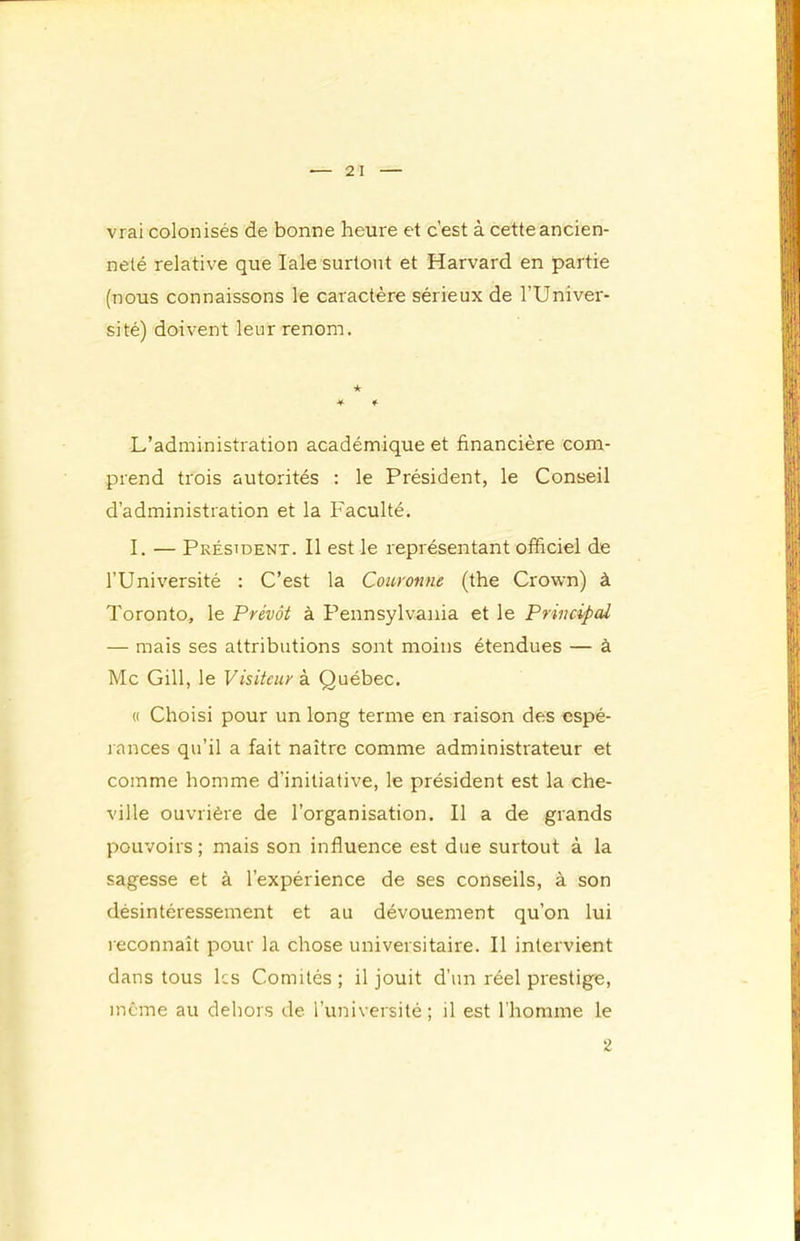 vrai colonisés de bonne heure et c’est à cette ancien- neté relative que laie surtout et Harvard en partie (nous connaissons le caractère sérieux de l’Univer- sité) doivent leur renom. ★ * f L’administration académique et financière com- prend trois autorités : le Président, le Conseil d’administration et la Faculté. I. — Président. Il est le représentant officiel de l’Université : C’est la Couronne (the Crown) à Toronto, le Prévôt à Pennsylvania et le Principal — mais ses attributions sont moins étendues — à Mc Gill, le Visiteur à Québec. « Choisi pour un long terme en raison des espé- l ances qu’il a fait naître comme administrateur et comme homme d’initiative, le président est la che- ville ouvrière de l’organisation. Il a de grands pouvoirs ; mais son influence est due surtout à la sagesse et à l’expérience de ses conseils, à son désintéressement et au dévouement qu’on lui reconnaît pour la chose universitaire. Il intervient dans tous les Comités ; il jouit d’un réel prestige, même au dehors de l’université; il est l'homme le