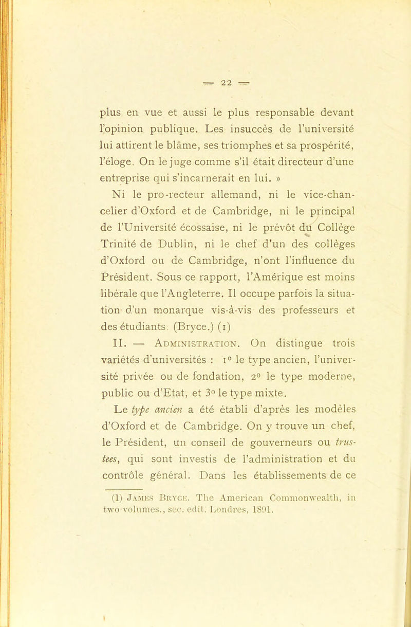 plus en vue et aussi le plus responsable devant l’opinion publique. Les insuccès de l’université lui attirent le blâme, ses triomphes et sa prospérité, l’éloge. On le juge comme s’il était directeur d’une entreprise qui s’incarnerait en lui, » Ni le pro-recteur allemand, ni le vice-chan- celier d’Oxford et de Cambridge, ni le principal de l’Université écossaise, ni le prévôt du Collège Trinité de Dublin, ni le chef d’un des collèges d’Oxford ou de Cambridge, n’ont l’influence du Président. Sous ce rapport, l’Amérique est moins libérale que l’Angleterre. Il occupe parfois la situa- tion d’un monarque vis-à-vis des professeurs et des étudiants. (Bryce.) (i) II. — Administration. On distingue trois variétés d’universités : i° le type ancien, l’univer- sité privée ou de fondation, 2° le type moderne, public ou d’Etat, et 3° le type mixte. Le type ancien a été établi d’après les modèles d’Oxford et de Cambridge. On y trouve un chef, le Président, un conseil de gouverneurs ou trus- tées, qui sont investis de l’administration et du contrôle général. Dans les établissements de ce (1) J.vMKS Rryck. The American Commonwealth, in two volumes., sec. cdil. IjOiulres, IS'.U.