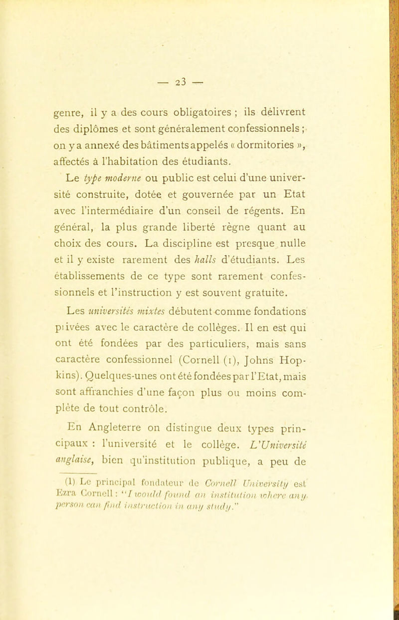 genre, il y a des cours obligatoires ; ils délivrent des diplômes et sont généralement confessionnels ; on y a annexé des bâtiments appelés « dormitories », affectés à l’habitation des étudiants. Le type moderne ou public est celui d’une univer- sité construite, dotée et gouvernée par un Etat avec l’intermédiaire d’un conseil de régents. En général, la plus grande liberté règne quant au choix des cours. La discipline est presque nulle et il y existe rarement des halls d’étudiants. Les établissements de ce type sont rarement confes- sionnels et l’instruction y est souvent gratuite. Les universités mixtes débutent comme fondations piivées avec le caractère de collèges. Il en est qui ont été fondées par des particuliers, mais sans caractère confessionnel (Cornell (i), Johns Hop- kins). Quelques-unes ont été fondées par l’Etat, mais sont affranchies d’une façon plus ou moins com- plète de tout contrôle. En Angleterre on distingue deux types prin- cipaux ; 1 université et le collège. L,'Université anglaise, bien qu’institution publique, a peu de (1) Le principal foiulatcur de Cornell Universiti/ est Lzra t.ornell : “/ woii/d fbtuid an institnlion xohrre any- pexsnn ean fhnl insIritcUon in unp slndi/.”