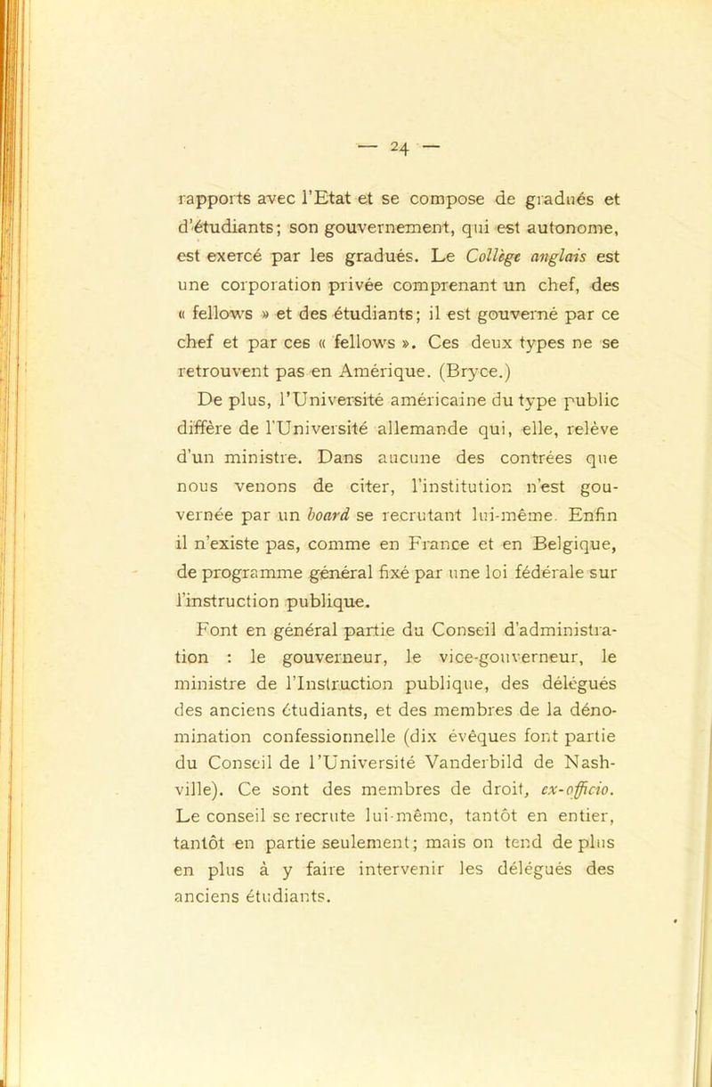 rapports avec l’Etat et se compose de giadiiés et d’étudiants; son gouvernement, qui est autonome, est exercé par les gradués. Le Collège anglais est une corporation privée comprenant un chef, des « fellows » et des étudiants; il est gouverné par ce chef et par ces « fellows ». Ces deux types ne se retrouvent pas en Amérique. (Bryce.) De plus, l’Université américaine du type public diffère de l’Université allemande qui, elle, relève d’un ministre. Dans aucune des contrées que nous venons de citer, l’institution n’est gou- vernée par un board se recrutant lui-même. Enfin il n’existe pas, comme en France et en Belgique, de programme général fixé par une loi fédérale sur l’instruction publique. Font en général partie du Conseil d’administra- tion : le gouverneur, le vice-gouverneur, le ministre de l’Instruction publique, des délégués des anciens étudiants, et des membres de la déno- mination confessionnelle (dix évêques font partie du Conseil de l’Université Vanderbild de Nash- ville). Ce sont des membres de droit, ex-officio. Le conseil se recrute lui-même, tantôt en entier, tantôt en partie seulement; maison tend déplus en plus à y faire intervenir les délégués des anciens étudiants.